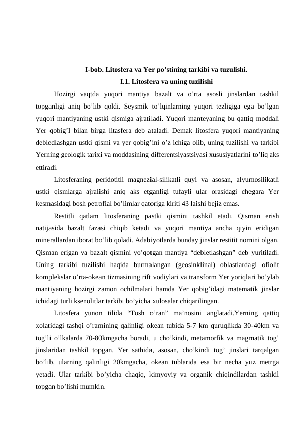 I-bob. Litosfera va Yer po’stining tarkibi va tuzulishi.
I.1. Litosfera va uning tuzilishi
Hozirgi  vaqtda  yuqori  mantiya  bazalt  va  o’rta  asosli  jinslardan  tashkil
topganligi aniq bo’lib qoldi. Seysmik to’lqinlarning yuqori tezligiga ega bo’lgan
yuqori mantiyaning ustki qismiga ajratiladi. Yuqori manteyaning bu qattiq moddali
Yer qobig’I bilan birga litasfera deb ataladi. Demak litosfera yuqori mantiyaning
debledlashgan ustki qismi va yer qobig’ini o’z ichiga olib, uning tuzilishi va tarkibi
Yerning geologik tarixi va moddasining differentsiyastsiyasi xususiyatlarini to’liq aks
ettiradi. 
Litosferaning  peridotitli  magnezial-silikatli  quyi  va  asosan,  alyumosilikatli
ustki  qismlarga  ajralishi  aniq  aks  etganligi  tufayli  ular  orasidagi  chegara  Yer
kesmasidagi bosh petrofial bo’limlar qatoriga kiriti 43 laishi bejiz emas.
Restitli  qatlam  litosferaning  pastki  qismini  tashkil  etadi.  Qisman  erish
natijasida  bazalt  fazasi  chiqib  ketadi  va  yuqori  mantiya  ancha  qiyin  eridigan
minerallardan iborat bo’lib qoladi. Adabiyotlarda bunday jinslar restitit nomini olgan.
Qisman erigan va bazalt qismini yo’qotgan mantiya “debletlashgan” deb yuritiladi.
Uning  tarkibi  tuzilishi  haqida  burmalangan  (geosinklinal)  oblastlardagi  ofiolit
komplekslar o’rta-okean tizmasining rift vodiylari va transform Yer yoriqlari bo’ylab
mantiyaning hozirgi zamon ochilmalari hamda Yer qobig’idagi matematik jinslar
ichidagi turli ksenolitlar tarkibi bo’yicha xulosalar chiqarilingan.
Litosfera  yunon  tilida  “Tosh  o’ran”  ma’nosini  anglatadi.Yerning  qattiq
xolatidagi tashqi o’ramining qalinligi okean tubida 5-7 km quruqlikda 30-40km va
tog’li o’lkalarda 70-80kmgacha boradi, u cho’kindi, metamorfik va magmatik tog’
jinslaridan  tashkil  topgan.  Yer  sathida,  asosan,  cho’kindi  tog’  jinslari  tarqalgan
bo’lib, ularning qalinligi 20kmgacha, okean tublarida esa bir necha yuz metrga
yetadi. Ular tarkibi bo’yicha chaqiq, kimyoviy va organik chiqindilardan tashkil
topgan bo’lishi mumkin.
