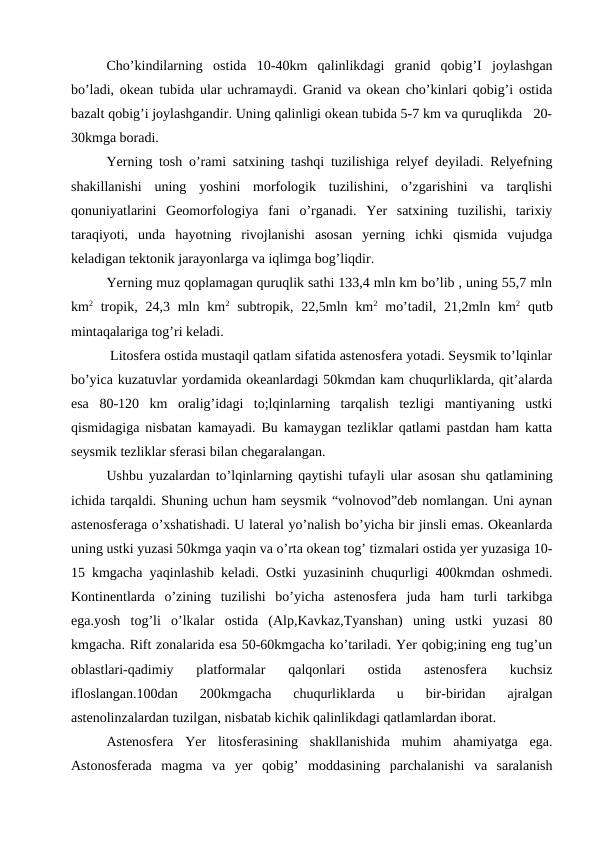 Cho’kindilarning  ostida  10-40km  qalinlikdagi  granid  qobig’I  joylashgan
bo’ladi, okean tubida ular uchramaydi. Granid va okean cho’kinlari qobig’i ostida
bazalt qobig’i joylashgandir. Uning qalinligi okean tubida 5-7 km va quruqlikda   20-
30kmga boradi.
Yerning tosh o’rami satxining tashqi tuzilishiga relyef deyiladi. Relyefning
shakillanishi  uning  yoshini  morfologik  tuzilishini,  o’zgarishini  va  tarqlishi
qonuniyatlarini  Geomorfologiya  fani  o’rganadi.  Yer  satxining  tuzilishi,  tarixiy
taraqiyoti,  unda  hayotning  rivojlanishi  asosan  yerning  ichki  qismida  vujudga
keladigan tektonik jarayonlarga va iqlimga bog’liqdir.
Yerning muz qoplamagan quruqlik sathi 133,4 mln km bo’lib , uning 55,7 mln
km2 tropik,  24,3  mln  km2 subtropik, 22,5mln km2 mo’tadil,  21,2mln  km2 qutb
mintaqalariga tog’ri keladi.
 Litosfera ostida mustaqil qatlam sifatida astenosfera yotadi. Seysmik to’lqinlar
bo’yica kuzatuvlar yordamida okeanlardagi 50kmdan kam chuqurliklarda, qit’alarda
esa  80-120  km  oralig’idagi  to;lqinlarning  tarqalish  tezligi  mantiyaning  ustki
qismidagiga nisbatan kamayadi. Bu kamaygan tezliklar qatlami pastdan ham katta
seysmik tezliklar sferasi bilan chegaralangan. 
Ushbu yuzalardan to’lqinlarning qaytishi tufayli ular asosan shu qatlamining
ichida tarqaldi. Shuning uchun ham seysmik “volnovod”deb nomlangan. Uni aynan
astenosferaga o’xshatishadi. U lateral yo’nalish bo’yicha bir jinsli emas. Okeanlarda
uning ustki yuzasi 50kmga yaqin va o’rta okean tog’ tizmalari ostida yer yuzasiga 10-
15 kmgacha yaqinlashib keladi. Ostki yuzasininh chuqurligi 400kmdan oshmedi.
Kontinentlarda  o’zining  tuzilishi  bo’yicha  astenosfera  juda  ham  turli  tarkibga
ega.yosh  tog’li  o’lkalar  ostida  (Alp,Kavkaz,Tyanshan)  uning  ustki  yuzasi  80
kmgacha. Rift zonalarida esa 50-60kmgacha ko’tariladi. Yer qobig;ining eng tug’un
oblastlari-qadimiy  platformalar  qalqonlari  ostida  astenosfera  kuchsiz
ifloslangan.100dan  200kmgacha  chuqurliklarda  u  bir-biridan  ajralgan
astenolinzalardan tuzilgan, nisbatab kichik qalinlikdagi qatlamlardan iborat.
Astenosfera  Yer  litosferasining  shakllanishida  muhim  ahamiyatga  ega.
Astonosferada  magma  va  yer  qobig’  moddasining  parchalanishi  va  saralanish

