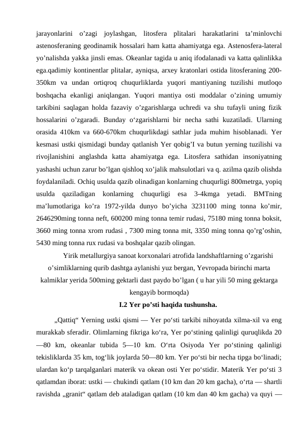 jarayonlarini  o’zagi  joylashgan,  litosfera  plitalari  harakatlarini  ta’minlovchi
astenosferaning geodinamik hossalari ham katta ahamiyatga ega. Astenosfera-lateral
yo’nalishda yakka jinsli emas. Okeanlar tagida u aniq ifodalanadi va katta qalinlikka
ega.qadimiy kontinentlar plitalar, ayniqsa, arxey kratonlari ostida litosferaning 200-
350km  va  undan  ortiqroq  chuqurliklarda  yuqori  mantiyaning  tuzilishi  mutloqo
boshqacha  ekanligi  aniqlangan. Yuqori  mantiya osti  moddalar  o’zining umumiy
tarkibini saqlagan holda fazaviy o’zgarishlarga uchredi va shu tufayli uning fizik
hossalarini o’zgaradi. Bunday o‘zgarishlarni bir necha sathi  kuzatiladi. Ularning
orasida 410km va 660-670km chuqurlikdagi sathlar juda muhim hisoblanadi. Yer
kesmasi ustki qismidagi bunday qatlanish Yer qobig’I va butun yerning tuzilishi va
rivojlanishini  anglashda  katta  ahamiyatga  ega.  Litosfera  sathidan  insoniyatning
yashashi uchun zarur bo’lgan qishloq xo’jalik mahsulotlari va q. azilma qazib olishda
foydalaniladi. Ochiq usulda qazib olinadigan konlarning chuqurligi 800metrga, yopiq
usulda  qaziladigan  konlarning  chuqurligi  esa  3-4kmga  yetadi.  BMTning
ma’lumotlariga  ko’ra  1972-yilda  dunyo  bo’yicha  3231100  ming  tonna  ko’mir,
2646290ming tonna neft, 600200 ming tonna temir rudasi, 75180 ming tonna boksit,
3660 ming tonna xrom rudasi , 7300 ming tonna mit, 3350 ming tonna qo’rg’oshin,
5430 ming tonna rux rudasi va boshqalar qazib olingan.
Yirik metallurgiya sanoat korxonalari atrofida landshaftlarning o’zgarishi
o’simliklarning qurib dashtga aylanishi yuz bergan, Yevropada birinchi marta
kalmiklar yerida 500ming gektarli dast paydo bo’lgan ( u har yili 50 ming gektarga
kengayib bormoqda)
I.2 Yer po’sti haqida tushunsha.
„Qattiq“ Yerning ustki qismi — Yer poʻsti tarkibi nihoyatda xilma-xil va eng
murakkab sferadir. Olimlarning fikriga koʻra, Yer poʻstining qalinligi quruqlikda 20
—80  km,  okeanlar  tubida  5—10  km.  Oʻrta  Osiyoda  Yer  poʻstining  qalinligi
tekisliklarda 35 km, togʻlik joylarda 50—80 km. Yer poʻsti bir necha tipga boʻlinadi;
ulardan koʻp tarqalganlari materik va okean osti Yer poʻstidir. Materik Yer poʻsti 3
qatlamdan iborat: ustki — chukindi qatlam (10 km dan 20 km gacha), oʻrta — shartli
ravishda „granit“ qatlam deb ataladigan qatlam (10 km dan 40 km gacha) va quyi —
