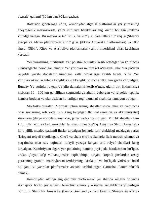 „bazalt“ qatlami (10 km dan 80 km gacha).
Rotatsion gipotezaga ko`ra, kembriydan ilgarigi platformalar yer yuzasining
epeyrogenik markazlarida, ya`ni intruziya harakatlari eng kuchli bo`lgan joylarda
vujudga kelgan. Bu markazlar 62° sh. k. va 20° j. k. parallellari 15° shq. u (Sharqiy
evropa va Afrika platformalari), 75° g`.u. (ikkala Amyerika platformalari) va 105°
shq.u. (Sibir`, Xitoy va Avstraliya platformalari) aktiv myeridiani bilan kesishgan
yerdadir.
Yer yuzasining tuzilishida Yer poʻstini butunlay kesib oʻtadigan va koʻpincha
mantiyagacha boradigan chuqur Yer yoriqlari muhim rol oʻynaydi. Ular Yer poʻstini
relyefda  yaxshi  ifodalanib  turadigan  katta  boʻlaklarga  ajratib  turadi.  Yirik  Yer
yoriqlari okeanlar tubida kenglik va subkenglik boʻyicha 1000 km gacha choʻzilgan.
Bunday Ye yoriqlari okean oʻrtaliq tizmalarini kesib oʻtgan, ularni biri ikkinchisiga
nisbatan 10—100 km ga siljigan segmentlarga ajratib yuborgan va relyefda tepalik,
kambar botiqlar va ular ustidan koʻtarilgan togʻ tizmalari shaklida namoyon boʻlgan.
Morfoskulpturalar.  Morfoskulpturalarning  shakllanishida  dare  va  vaqtincha
oqar suvlarning roli katta. Suv keng tarqalgan flyuvial (erozion va akkumulyativ)
shakllarni (daryo vodiylari, soyliklar, jarlar va b.) hosil qilgan. Muzlik shakllari ham
koʻp. Ular xoz. va kad. muzliklar faoliyati bilan bogʻliq. Osiyo va Shim. Amerikada
koʻp yillik muzloq qatlamli jinslar tarqalgan joylarda turli shakldagi muzlagan yerlar
(kriogen) relyefi rivojlangan. Choʻl va chala choʻl oʻlkalarda fizik nurash, shamol va
vaq-tincha  okar  suv  oqimlari  tufayli  yuzaga  kelgan  arid  relyef  shakllari  keng
tarqalgan. Kembriydan ilgari yer po`stining hamma joyi juda harakatchan bo`lgan,
undan  g`oyat  ko`p  vulkan  jinslari  oqib  chiqib  turgan.  Otqindi  jinslardan  arxey
yerasining granitli massivlari-materiklarning dastlabki va bo`lajak yadrolari hosil
bo`lgan. Bu yadrolar  platformalar  aoosini  tashkil  etgan (latincha Platum-tekislik
demak).
Kembriydan oldingi eng qadimiy platformalar yer sharida kenglik bo`yicha
ikki qator bo`lib joylashgan. birinchisi shimoliy o`rtacha kengliklarda joylashgan
bo`lib, u Shimoliy Amyerika (bunga Grenlandiya ham kiradi), Sharqiy evropa va
