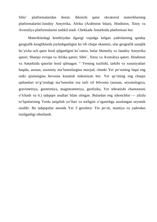 Sibir`  platformalaridan  iborat.  Ikkinchi  qator  ekvatorial  materiklarning
platformalarini-Janubiy Amyerika, Afrika (Arabiston bilan), Hindiston, Xitoy va
Avstraliya platformalarini tashkil etadi. Chekkada Antarktida platformasi bor.
Materiklardagi  kembriydan  ilgarigi  vujudga  kelgan  yadrolarning  qanday
geografik kengliklarda joylashganligini ko`rib chiqar ekanmiz, ular geografik uzoqlik
bo`yicha uch qator hosil qilganligini ko`ramiz, bular Shimoliy va Janubiy Amyerika
qatori; Sharqiy evropa va Afrika qatori; Sibir`, Xitoy va Avstraliya qatori. Hindiston
va Antarktida qatorlar hosil qilmagan. “ Yerning tuzilishi, tarkibi va xususiyatlari
haqida, asosan, taxminiy maʼlumotlargina mavjud, chunki Yer poʻstining faqat eng
ustki  qisminigina  bevosita  kuzatish  imkoniyati  bor.  Yer  qaʼrining  eng  chuqur
qatlamlari toʻgʻrisidagi maʼlumotlar esa turli xil bilvosita (asosan, seysmologiya,
gravimetriya,  geotermiya,  magnitometriya,  geofizika,  Yer  tebranishi  chastotasini
oʻlchash va b.) tadqiqot usullari bilan olingan. Bulardan eng ishonchlisi — zilzila
toʻlqinlarining Yerda tarqalish yoʻllari va tezligini oʻrganishga asoslangan seysmik
usuldir. Bu tadqiqotlar asosida Yer 3 geosfera: Yer poʻsti, mantiya va yadrodan
tuzilganligi isbotlandi.
