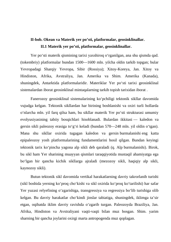 II-bob. Okean va Materik yer po’sti, platformalar, geosinklinallar.
II.1 Materik yer po’sti, platformalar, geosinklinallar.
Yer poʻsti materik qismining tarixi yaxshiroq oʻrganilgan, ana shu qismda qad.
(tokembriy) platformalar bundan 1500—1600 mln. yilcha oldin tarkib topgan; bular
Yevropadagi  Sharqiy  Yevropa,  Sibir  (Rossiya);  Xitoy-Koreya,  Jan.  Xitoy  va
Hindiston,  Afrika,  Avstraliya,  Jan.  Amerika  va  Shim.  Amerika  (Kanada),
shuningdek, Antarktida platformalaridir. Materiklar Yer poʻsti tarixi geosinklinal
sistemalardan iborat geosinklinal mintaqalarning tarkib topish tarixidan iborat .
Fanerozoy geosinklinal sistemalarining koʻpchiligi tektonik sikllar davomida
vujudga kelgan. Tektonik sikllardan har birining boshlanishi va oxiri turli hollarda
oʻnlarcha mln. yil farq qilsa ham, bu sikllar materik Yer poʻsti strukturasi umumiy
evolyusiyasining  tabiiy  bosqichlari  hisoblanadi.  Bulardan  ikkitasi —  kaledon  va
gersin sikli paleozoy erasiga toʻgʻri keladi (bundan 570—248 mln. yil oldin oʻtgan).
Mana  shu  sikllar  oxirida  tugagan  kaledon  va  gersin burmalanishi eng  katta
epipaleozoy yosh platformalarining fundamentlarini hosil qilgan. Bundan keyingi
tektonik tarix koʻpincha yagona alp sikli deb qaraladi (q. Alp burmalanishi). Birok,
bu sikl ham Yer sharining muayyan qismlari taraqqiyotida mustaqil ahamiyatga ega
boʻlgan  bir  qancha  kichik  sikllarga  ajraladi  (mezozoy  sikli,  haqiqiy  alp  sikli,
kaynozoy sikli).
Butun tektonik sikl davomida vertikal harakatlarning davriy takrorlanib turishi
(sikl boshida yerning koʻproq choʻkishi va sikl oxirida koʻproq koʻtarilishi) har safar
Yer yuzasi relyefining oʻzgarishiga, transgressiya va regressiya boʻlib turishiga olib
kelgan. Bu davriy harakatlar choʻkindi jinslar tabiatiga, shuningdek, iklimga taʼsir
etgan, oqibatda iklim davriy ravishda oʻzgarib turgan. Paleozoyda Braziliya, Jan.
Afrika,  Hindiston  va  Avstraliyani  vaqti-vaqti  bilan  muz  bosgan.  Shim.  yarim
sharning bir qancha joylarini oxirgi marta antropogenda muz qoplagan.
