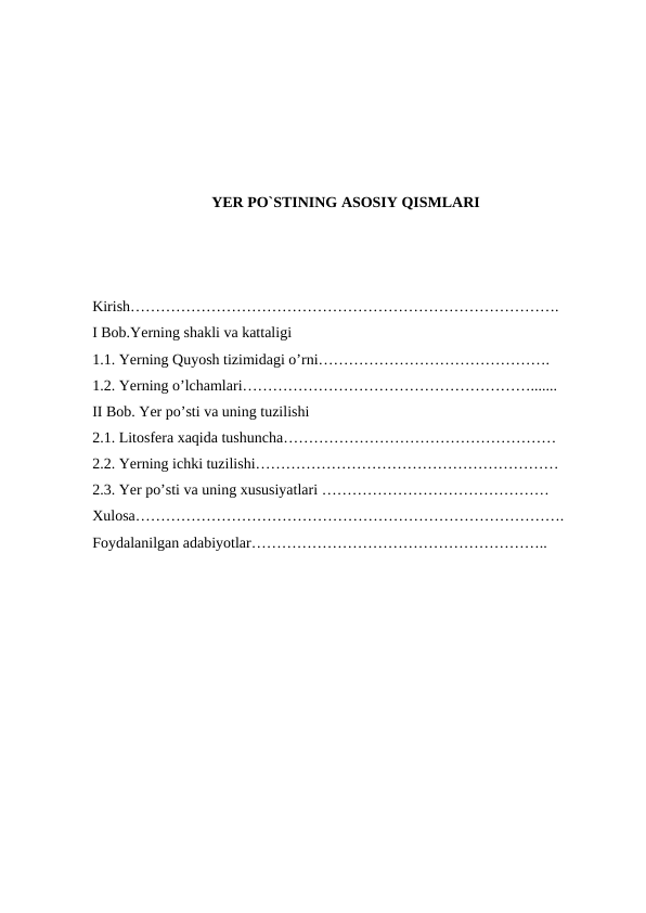 YER PO`STINING ASOSIY QISMLARI
 
Kirish………………………………………………………………………….
I Bob.Yerning shakli va kattaligi
1.1. Yerning Quyosh tizimidagi o’rni……………………………………….
1.2. Yerning o’lchamlari………………………………………………….......
II Bob. Yer po’sti va uning tuzilishi  
2.1. Litosfera xaqida tushuncha………………………………………………
2.2. Yerning ichki tuzilishi……………………………………………………
2.3. Yer po’sti va uning xususiyatlari ………………………………………
Xulosa………………………………………………………………………….
Foydalanilgan adabiyotlar…………………………………………………..
