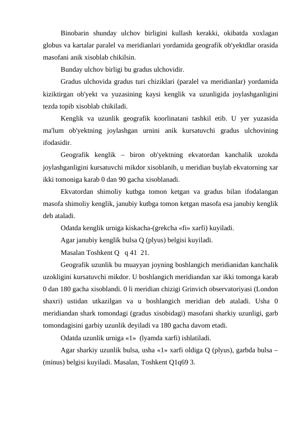 Binobarin  shunday  ulchov  birligini  kullash  kerakki,  okibatda  xoxlagan
globus va kartalar paralel va meridianlari yordamida geografik ob'yektdlar orasida
masofani anik xisoblab chikilsin.
Bunday ulchov birligi bu gradus ulchovidir.
Gradus ulchovida gradus turi chiziklari (paralel va meridianlar) yordamida
kiziktirgan ob'yekt va yuzasining kaysi kenglik va uzunligida joylashganligini
tezda topib xisoblab chikiladi.
Kenglik  va  uzunlik  geografik  koorlinatani  tashkil  etib.  U  yer  yuzasida
ma'lum  ob'yektning  joylashgan  urnini  anik  kursatuvchi  gradus  ulchovining
ifodasidir.
Geografik  kenglik  –  biron  ob'yektning  ekvatordan  kanchalik  uzokda
joylashganligini kursatuvchi mikdor xisoblanib, u meridian buylab ekvatorning xar
ikki tomoniga karab 0 dan 90 gacha xisoblanadi. 
Ekvatordan  shimoliy kutbga  tomon ketgan  va  gradus  bilan  ifodalangan
masofa shimoliy kenglik, janubiy kutbga tomon ketgan masofa esa janubiy kenglik
deb ataladi.
Odatda kenglik urniga kiskacha-(grekcha «fi» xarfi) kuyiladi.
Agar janubiy kenglik bulsa Q (plyus) belgisi kuyiladi.
Masalan Toshkent Q   q 41  21.
Geografik uzunlik bu muayyan joyning boshlangich meridianidan kanchalik
uzokligini kursatuvchi mikdor. U boshlangich meridiandan xar ikki tomonga karab
0 dan 180 gacha xisoblandi. 0 li meridian chizigi Grinvich observatoriyasi (London
shaxri)  ustidan  utkazilgan  va  u  boshlangich  meridian  deb  ataladi.  Usha  0
meridiandan shark tomondagi (gradus xisobidagi) masofani sharkiy uzunligi, garb
tomondagisini garbiy uzunlik deyiladi va 180 gacha davom etadi.
Odatda uzunlik urniga «1»  (lyamda xarfi) ishlatiladi.
Agar sharkiy uzunlik bulsa, usha «1» xarfi oldiga Q (plyus), garbda bulsa –
(minus) belgisi kuyiladi. Masalan, Toshkent Q1q69 3.
