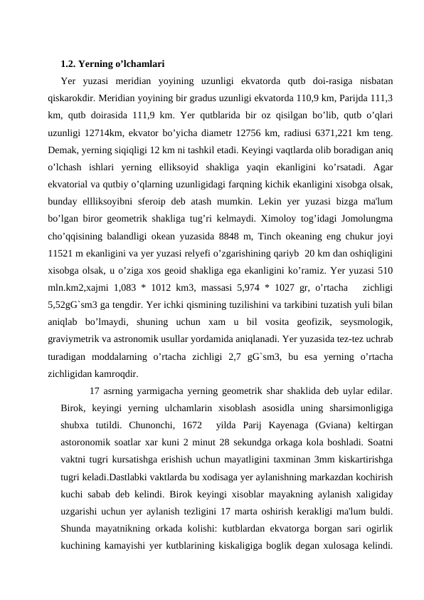 1.2. Yerning o’lchamlari
Yer  yuzasi  meridian  yoyining  uzunligi  ekvatorda  qutb  doi-rasiga  nisbatan
qiskarokdir. Meridian yoyining bir gradus uzunligi ekvatorda 110,9 km, Parijda 111,3
km, qutb doirasida 111,9 km. Yer qutblarida bir oz qisilgan bo’lib, qutb o’qlari
uzunligi 12714km, ekvator bo’yicha diametr 12756 km, radiusi 6371,221 km teng.
Demak, yerning siqiqligi 12 km ni tashkil etadi. Keyingi vaqtlarda olib boradigan aniq
o’lchash  ishlari  yerning  elliksoyid  shakliga  yaqin  ekanligini  ko’rsatadi.  Agar
ekvatorial va qutbiy o’qlarning uzunligidagi farqning kichik ekanligini xisobga olsak,
bunday ellliksoyibni  sferoip deb  atash  mumkin. Lekin  yer  yuzasi  bizga ma'lum
bo’lgan biror geometrik shakliga tug’ri kelmaydi. Ximoloy tog’idagi Jomolungma
cho’qqisining balandligi okean yuzasida 8848 m, Tinch okeaning eng chukur joyi
11521 m ekanligini va yer yuzasi relyefi o’zgarishining qariyb  20 km dan oshiqligini
xisobga olsak, u o’ziga xos geoid shakliga ega ekanligini ko’ramiz. Yer yuzasi 510
mln.km2,xajmi 1,083 * 1012 km3, massasi 5,974 * 1027 gr, o’rtacha   zichligi
5,52gG`sm3 ga tengdir. Yer ichki qismining tuzilishini va tarkibini tuzatish yuli bilan
aniqlab  bo’lmaydi,  shuning  uchun  xam  u  bil  vosita  geofizik,  seysmologik,
graviymetrik va astronomik usullar yordamida aniqlanadi. Yer yuzasida tez-tez uchrab
turadigan  moddalarning  o’rtacha  zichligi  2,7  gG`sm3,  bu  esa  yerning  o’rtacha
zichligidan kamroqdir.
       17 asrning yarmigacha yerning geometrik shar shaklida deb uylar edilar.
Birok,  keyingi  yerning  ulchamlarin  xisoblash  asosidla  uning  sharsimonligiga
shubxa  tutildi.  Chunonchi,  1672   yilda  Parij  Kayenaga  (Gviana)  keltirgan
astoronomik soatlar xar kuni 2 minut 28 sekundga orkaga kola boshladi. Soatni
vaktni tugri kursatishga erishish uchun mayatligini taxminan 3mm kiskartirishga
tugri keladi.Dastlabki vaktlarda bu xodisaga yer aylanishning markazdan kochirish
kuchi sabab deb kelindi. Birok keyingi xisoblar mayakning aylanish xaligiday
uzgarishi uchun yer aylanish tezligini 17 marta oshirish kerakligi ma'lum buldi.
Shunda mayatnikning orkada kolishi: kutblardan ekvatorga borgan sari ogirlik
kuchining kamayishi yer kutblarining kiskaligiga boglik degan xulosaga kelindi.
