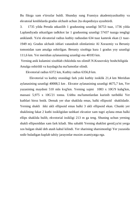Bu fikrga xam  e'tirozlar  buldi. Shunday  sung  Fransiya akademiyasikutbiy va
ekvatoial kenliklarda gradus ulchash uchun 2ta ekspedisiya uyushtirdi.
3.
1735 yilda Peruda utkazilib 1 gradusning uzunligi 56753 tuaz, 1736 yilda
Laplandiyada utkazilgan tadkikot lar 1 gradusning uzunligi 57437 tuazga tengligi
aniklandi. Ya'ni ekvatorial radius kutbiy radiusdan 634 tuaz kamrok ekan (1 tuaz-
1949 m). Gradus ulchash ishlari vatandosh olimlarimiz Al Xorazmiy va Beruniy
tomonidan xam amalga oshirilgan. Beruniy xisobiga kura 1 gradus yoy uzunligi
111,6 km. Yer meridian aylanasining uzunligi esa 40183 km.
 Yerning anik kulamini xisoblab chikishda rus olimiF.N.Krasovskiy boshchiligida 
Amalga oshirildi va kuydagicha ma'lumotlar olindi.
       Ekvotorial radius 6372 km, Kutbiy radius 6356,8 km.
        Ekvotorial va kutbiy orasidagi fark yoki kutbiy issiklik 21,4 km Meridian
aylanasining uzunligi 40008,5 km . Ekvator aylanasining uzunligi 4675,7 km, Yer
yuzasining maydoni 510 mln kvg'km. Yerning xajmi  1083 x 10G'9 kubg'km,
massasi  5,975  x  10G'21  tonna.  Ushbu  ma'lumotlardan  kurinib  turibdiki  Yer
kutblari biroz botik. Demak yer shar shaklida emas, balki ellipsoid  shaklidadir.
Yerning shakli  ikki ukli ellipsoid emas balki 3 ukli ellipsoid ekan. Chunki yer
shaklining fakat 2 kutbi issikligidan tashkari ekvatior xam tugri aylana emas balki
ellips shaklida bulib, ekvotorial issikligi 213 m ga teng. Shuning uchun yerning
shakli ellipsoiddan xam fark kiladi. Shu sababli Yerning shaklini geoid,ya'ni yerga
xos bulgan shakl deb atash kabul kilindi. Yer sharining sharsimonligi Yer yuzasida
sodir buladigan kuplab tabiiy jarayonlar muxim axamiyatga ega. 
