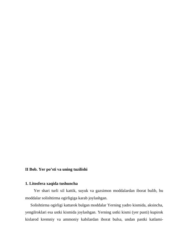 II Bob. Yer po’sti va uning tuzilishi
1. Litosfera xaqida tushuncha
     Yer shari turli xil kattik, suyuk va gazsimon moddalardan iborat bulib, bu
moddalar solishtirma ogirligiga karab joylashgan.
     Solishtirma ogirligi kattarok bulgan moddalar Yerning yadro kismida, aksincha,
yengilroklari esa ustki kismida joylashgan. Yerning ustki kismi (yer pusti) kupirok
kislarod kremniy va  ammoniy  kabilardan  iborat  bulsa,  undan  pastki  katlami-
