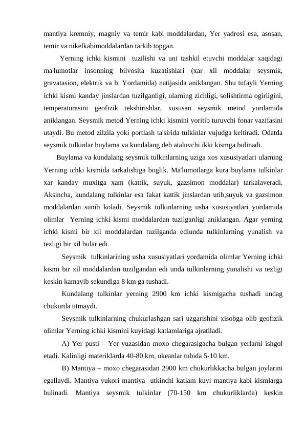 mantiya kremniy, magniy va temir kabi moddalardan, Yer yadrosi esa, asosan,
temir va nikelkabimoddalardan tarkib topgan.
     Yerning ichki kismini  tuzilishi va uni tashkil etuvchi moddalar xaqidagi
ma'lumotlar  insonning  bilvosita  kuzatishlari  (xar  xil  moddalar  seysmik,
gravatasion, elektrik va b. Yordamida) natijasida aniklangan. Shu tufayli Yerning
ichki kismi kanday jinslardan tuzilganligi, ularning zichligi, solishtirma ogirligini,
temperaturasini  geofizik  tekshirishlar,  xususan  seysmik  metod  yordamida
aniklangan. Seysmik metod Yerning ichki kismini yoritib turuvchi fonar vazifasini
utaydi. Bu metod zilzila yoki portlash ta'sirida tulkinlar vujudga keltiradi. Odatda
seysmik tulkinlar buylama va kundalang deb ataluvchi ikki kismga bulinadi.
      Buylama va kundalang seysmik tulkinlarning uziga xos xususiyatlari ularning
Yerning ichki kismida tarkalishiga boglik. Ma'lumotlarga kura buylama tulkinlar
xar  kanday  muxitga  xam  (kattik,  suyuk,  gazsimon  moddalar)  tarkalaveradi.
Aksincha, kundalang tulkinlar esa fakat kattik jinslardan utib,suyuk va gazsimon
moddalardan sunib koladi. Seysmik tulkinlarning usha xususiyatlari yordamida
olimlar  Yerning ichki kismi moddalardan tuzilganligi aniklangan. Agar yerning
ichki  kismi  bir  xil  moddalardan tuzilganda  ediunda tulkinlarning yunalish  va
tezligi bir xil bular edi.
Seysmik  tulkinlarining usha xususiyatlari yordamida olimlar Yerning ichki
kismi bir xil moddalardan tuzilgandan edi unda tulkinlarning yunalishi va tezligi
keskin kamayib sekundiga 8 km ga tushadi.
Kundalang  tulkinlar  yerning  2900  km  ichki  kismigacha  tushadi  undag
chukurda utmaydi.
Seysmik tulkinlarning chukurlashgan sari uzgarishini xisobga olib geofizik
olimlar Yerning ichki kismini kuyidagi katlamlariga ajratiladi.
A) Yer pusti – Yer yuzasidan moxo chegarasigacha bulgan yerlarni ishgol
etadi. Kalinligi materiklarda 40-80 km, okeanlar tubida 5-10 km.
B) Mantiya – moxo chegarasidan 2900 km chukurlikkacha bulgan joylarini
egallaydi. Mantiya yukori mantiya  utkinchi katlam kuyi mantiya kabi kismlarga
bulinadi.  Mantiya  seysmik  tulkinlar  (70-150  km  chukurliklarda)  keskin
