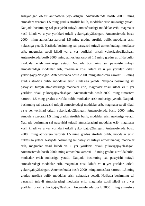 susayadigan  oblast  antinosfera  joy2lashgan.  Antenosferada  bosib  2000   ming
atmosfera xarorati 1.5 ming gradus atrofida bulib, moddalar erish nuktasiga yetadi.
Natijada bosimning sal pasayishi tufayli atmosferadagi moddalar erib, magmalar
xosil kiladi va u yer yoriklari orkali yukorigajoy2lashgan. Antenosferada bosib
2000  ming atmosfera xarorati 1.5 ming gradus atrofida bulib, moddalar erish
nuktasiga yetadi. Natijada bosimning sal pasayishi tufayli atmosferadagi moddalar
erib,  magmalar  xosil  kiladi  va  u  yer  yoriklari  orkali  yukorigajoy2lashgan.
Antenosferada bosib 2000  ming atmosfera xarorati 1.5 ming gradus atrofida bulib,
moddalar  erish  nuktasiga  yetadi.  Natijada  bosimning  sal  pasayishi  tufayli
atmosferadagi moddalar erib, magmalar  xosil  kiladi  va u yer  yoriklari  orkali
yukorigajoy2lashgan. Antenosferada bosib 2000  ming atmosfera xarorati 1.5 ming
gradus atrofida bulib, moddalar erish nuktasiga yetadi. Natijada bosimning sal
pasayishi tufayli atmosferadagi moddalar erib, magmalar xosil kiladi va u yer
yoriklari orkali yukorigajoy2lashgan. Antenosferada bosib 2000  ming atmosfera
xarorati 1.5 ming gradus atrofida bulib, moddalar erish nuktasiga yetadi. Natijada
bosimning sal pasayishi tufayli atmosferadagi moddalar erib, magmalar xosil kiladi
va u yer yoriklari orkali yukorigajoy2lashgan. Antenosferada bosib 2000  ming
atmosfera xarorati 1.5 ming gradus atrofida bulib, moddalar erish nuktasiga yetadi.
Natijada bosimning sal pasayishi tufayli atmosferadagi moddalar erib, magmalar
xosil kiladi va u yer yoriklari orkali yukorigajoy2lashgan. Antenosferada bosib
2000  ming atmosfera xarorati 1.5 ming gradus atrofida bulib, moddalar erish
nuktasiga yetadi. Natijada bosimning sal pasayishi tufayli atmosferadagi moddalar
erib,  magmalar  xosil  kiladi  va  u  yer  yoriklari  orkali  yukorigajoy2lashgan.
Antenosferada bosib 2000  ming atmosfera xarorati 1.5 ming gradus atrofida bulib,
moddalar  erish  nuktasiga  yetadi.  Natijada  bosimning  sal  pasayishi  tufayli
atmosferadagi moddalar erib, magmalar  xosil  kiladi  va u yer  yoriklari  orkali
yukorigajoy2lashgan. Antenosferada bosib 2000  ming atmosfera xarorati 1.5 ming
gradus atrofida bulib, moddalar erish nuktasiga yetadi. Natijada bosimning sal
pasayishi tufayli atmosferadagi moddalar erib, magmalar xosil kiladi va u yer
yoriklari orkali yukorigajoy2lashgan. Antenosferada bosib 2000  ming atmosfera
