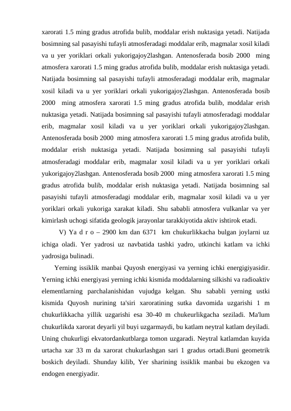 xarorati 1.5 ming gradus atrofida bulib, moddalar erish nuktasiga yetadi. Natijada
bosimning sal pasayishi tufayli atmosferadagi moddalar erib, magmalar xosil kiladi
va u yer yoriklari orkali yukorigajoy2lashgan. Antenosferada bosib 2000  ming
atmosfera xarorati 1.5 ming gradus atrofida bulib, moddalar erish nuktasiga yetadi.
Natijada bosimning sal pasayishi tufayli atmosferadagi moddalar erib, magmalar
xosil kiladi va u yer yoriklari orkali yukorigajoy2lashgan. Antenosferada bosib
2000  ming atmosfera xarorati 1.5 ming gradus atrofida bulib, moddalar erish
nuktasiga yetadi. Natijada bosimning sal pasayishi tufayli atmosferadagi moddalar
erib,  magmalar  xosil  kiladi  va  u  yer  yoriklari  orkali  yukorigajoy2lashgan.
Antenosferada bosib 2000  ming atmosfera xarorati 1.5 ming gradus atrofida bulib,
moddalar  erish  nuktasiga  yetadi.  Natijada  bosimning  sal  pasayishi  tufayli
atmosferadagi moddalar erib, magmalar  xosil  kiladi  va u yer  yoriklari  orkali
yukorigajoy2lashgan. Antenosferada bosib 2000  ming atmosfera xarorati 1.5 ming
gradus atrofida bulib, moddalar erish nuktasiga yetadi. Natijada bosimning sal
pasayishi tufayli atmosferadagi moddalar erib, magmalar xosil kiladi va u yer
yoriklari orkali yukoriga xarakat kiladi. Shu sababli atmosfera vulkanlar va yer
kimirlash uchogi sifatida geologik jarayonlar tarakkiyotida aktiv ishtirok etadi.
V) Ya d r o – 2900 km dan 6371  km chukurlikkacha bulgan joylarni uz
ichiga oladi. Yer yadrosi uz navbatida tashki yadro, utkinchi katlam va ichki
yadrosiga bulinadi.
     Yerning issiklik manbai Quyosh energiyasi va yerning ichki energigiyasidir.
Yerning ichki energiyasi yerning ichki kismida moddalarning silkishi va radioaktiv
elementlarning  parchalanishidan  vujudga  kelgan.  Shu  sababli  yerning  ustki
kismida  Quyosh  nurining  ta'siri  xaroratining  sutka  davomida  uzgarishi  1  m
chukurlikkacha yillik uzgarishi esa 30-40 m chukeurlikgacha seziladi. Ma'lum
chukurlikda xarorat deyarli yil buyi uzgarmaydi, bu katlam neytral katlam deyiladi.
Uning chukurligi ekvatordankutblarga tomon uzgaradi. Neytral katlamdan kuyida
urtacha xar 33 m da xarorat chukurlashgan sari 1 gradus ortadi.Buni geometrik
boskich deyiladi. Shunday kilib, Yer sharining issiklik manbai bu ekzogen va
endogen energiyadir.
