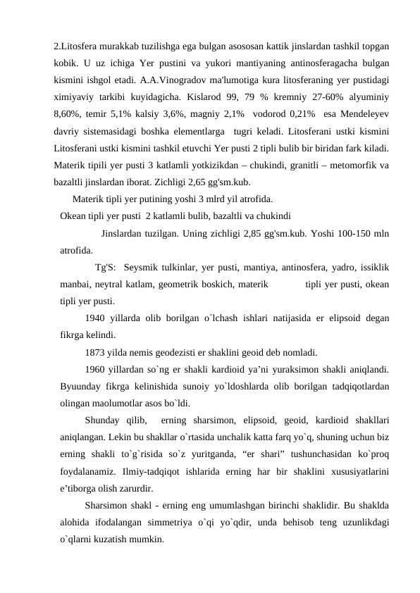 2.Litosfera murakkab tuzilishga ega bulgan asososan kattik jinslardan tashkil topgan
kobik. U uz ichiga Yer pustini va yukori mantiyaning antinosferagacha bulgan
kismini ishgol etadi. A.A.Vinogradov ma'lumotiga kura litosferaning yer pustidagi
ximiyaviy  tarkibi  kuyidagicha.  Kislarod  99,  79  %  kremniy  27-60%  alyuminiy
8,60%, temir 5,1% kalsiy 3,6%, magniy 2,1%  vodorod 0,21%  esa Mendeleyev
davriy sistemasidagi boshka elementlarga  tugri keladi. Litosferani ustki kismini
Litosferani ustki kismini tashkil etuvchi Yer pusti 2 tipli bulib bir biridan fark kiladi.
Materik tipili yer pusti 3 katlamli yotkizikdan – chukindi, granitli – metomorfik va
bazaltli jinslardan iborat. Zichligi 2,65 gg'sm.kub.
     Materik tipli yer putining yoshi 3 mlrd yil atrofida.
Okean tipli yer pusti  2 katlamli bulib, bazaltli va chukindi 
            Jinslardan tuzilgan. Uning zichligi 2,85 gg'sm.kub. Yoshi 100-150 mln
atrofida.
         Tg'S:  Seysmik tulkinlar, yer pusti, mantiya, antinosfera, yadro, issiklik
manbai, neytral katlam, geometrik boskich, materik           tipli yer pusti, okean
tipli yer pusti.
1940 yillarda olib borilgan o`lchash  ishlari  natijasida er elipsoid degan
fikrga kelindi. 
1873 yilda nemis geodezisti er shaklini geoid deb nomladi. 
1960 yillardan so`ng er shakli kardioid ya’ni yuraksimon shakli aniqlandi.
Byuunday fikrga kelinishida sunoiy yo`ldoshlarda olib borilgan tadqiqotlardan
olingan maolumotlar asos bo`ldi. 
Shunday  qilib,   erning  sharsimon,  elipsoid,  geoid,  kardioid  shakllari
aniqlangan. Lekin bu shakllar o`rtasida unchalik katta farq yo`q, shuning uchun biz
erning  shakli  to`g`risida  so`z  yuritganda,  “er  shari”  tushunchasidan  ko`proq
foydalanamiz.  Ilmiy-tadqiqot  ishlarida  erning  har  bir  shaklini  xususiyatlarini
e’tiborga olish zarurdir.
 
Sharsimon shakl - erning eng umumlashgan birinchi shaklidir. Bu shaklda
alohida  ifodalangan  simmetriya  o`qi  yo`qdir,  unda  behisob  teng  uzunlikdagi
o`qlarni kuzatish mumkin. 
