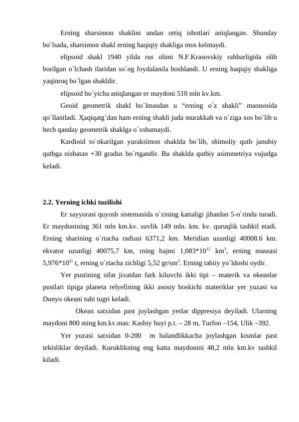 Erning  sharsimon  shaklini  undan  ortiq  isbotlari  aniqlangan.  Shunday
bo`lsada, sharsimon shakl erning haqiqiy shakliga mos kelmaydi. 
elipsoid  shakl  1940  yilda  rus  olimi  N.F.Krasovskiy  rahbarligida  olib
borilgan o`lchash ilaridan so`ng foydalanila boshlandi. U erning haqiqiy shakliga
yaqinroq bo`lgan shakldir. 
elipsoid bo`yicha aniqlangan er maydoni 510 mln kv.km. 
Geoid  geometrik  shakl  bo`lmasdan  u  “erning  o`z  shakli”  maonosida
qo`llaniladi. Ҳaqiqatg`dan ham erning shakli juda murakkab va o`ziga xos bo`lib u
hech qanday geometrik shaklga o`xshamaydi. 
Kardioid to`nkarilgan yuraksimon shaklda bo`lib, shimoliy qutb janubiy
qutbga nisbatan +30 gradus bo`rtgandir. Bu shaklda qutbiy asimmetriya vujudga
keladi.
2.2. Yerning ichki tuzilishi
Er sayyorasi quyosh sistemasida o`zining kattaligi jihatdan 5-o`rinda turadi.
Er maydonining 361 mln km.kv. suvlik 149 mln. km. kv. quruqlik tashkil etadi.
Erning sharining o`rtacha radiusi  6371,2 km. Meridian  uzunligi  40008.6 km.
ekvator  uzunligi  40075,7  km,  rning  hajmi  1,083*1012 km3,  erning  massasi
5,976*1021 t, erning o`rtacha zichligi 5,52 gr/sm3. Erning tabiiy yo`ldoshi oydir.
Yer pustining sifat jixatdan fark kiluvchi ikki tipi – materik va okeanlar
pustlari tipiga planeta relyefining ikki asosiy boskichi materiklar yer yuzasi va
Dunyo okeani tubi tugri keladi.
          Okean satxidan past joylashgan yerlar dippresiya deyiladi. Ularning
maydoni 800 ming km.kv.mas: Kasbiy buyi p.t. – 28 m, Turfon –154, Ulik –392.
Yer  yuzasi  satxidan  0-200   m  balandlikkacha  joylashgan  kismlar  past
tekisliklar deyiladi. Kuruklikning eng katta maydonini 48,2 mln km.kv tashkil
kiladi.
