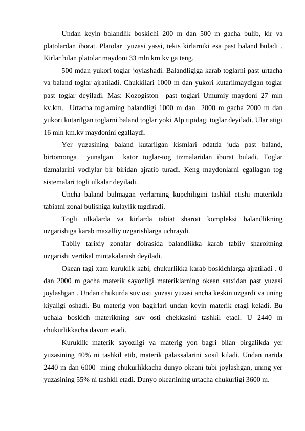 Undan keyin balandlik boskichi 200 m dan 500 m gacha bulib, kir va
platolardan iborat. Platolar  yuzasi yassi, tekis kirlarniki esa past baland buladi .
Kirlar bilan platolar maydoni 33 mln km.kv ga teng.
500 mdan yukori toglar joylashadi. Balandligiga karab toglarni past urtacha
va baland toglar ajratiladi. Chukkilari 1000 m dan yukori kutarilmaydigan toglar
past toglar deyiladi. Mas: Kozogiston  past toglari Umumiy maydoni 27 mln
kv.km.  Urtacha toglarning balandligi 1000 m dan  2000 m gacha 2000 m dan
yukori kutarilgan toglarni baland toglar yoki Alp tipidagi toglar deyiladi. Ular atigi
16 mln km.kv maydonini egallaydi.
Yer  yuzasining  baland  kutarilgan  kismlari  odatda  juda  past  baland,
birtomonga   yunalgan   kator  toglar-tog  tizmalaridan  iborat  buladi.  Toglar
tizmalarini vodiylar bir biridan ajratib turadi. Keng maydonlarni egallagan tog
sistemalari togli ulkalar deyiladi. 
Uncha baland bulmagan  yerlarning kupchiligini  tashkil  etishi  materikda
tabiatni zonal bulishiga kulaylik tugdiradi.
Togli  ulkalarda  va  kirlarda  tabiat  sharoit  kompleksi  balandlikning
uzgarishiga karab maxalliy uzgarishlarga uchraydi.
Tabiiy  tarixiy  zonalar  doirasida  balandlikka  karab  tabiiy  sharoitning
uzgarishi vertikal mintakalanish deyiladi.
Okean tagi xam kuruklik kabi, chukurlikka karab boskichlarga ajratiladi . 0
dan 2000 m gacha materik sayozligi materiklarning okean satxidan past yuzasi
joylashgan . Undan chukurda suv osti yuzasi yuzasi ancha keskin uzgardi va uning
kiyaligi oshadi. Bu materig yon bagirlari undan keyin materik etagi keladi. Bu
uchala  boskich  materikning  suv  osti  chekkasini  tashkil  etadi.  U  2440  m
chukurlikkacha davom etadi. 
Kuruklik  materik  sayozligi  va  materig  yon  bagri  bilan  birgalikda  yer
yuzasining 40% ni tashkil etib, materik palaxsalarini xosil kiladi. Undan narida
2440 m dan 6000  ming chukurlikkacha dunyo okeani tubi joylashgan, uning yer
yuzasining 55% ni tashkil etadi. Dunyo okeanining urtacha chukurligi 3600 m.

