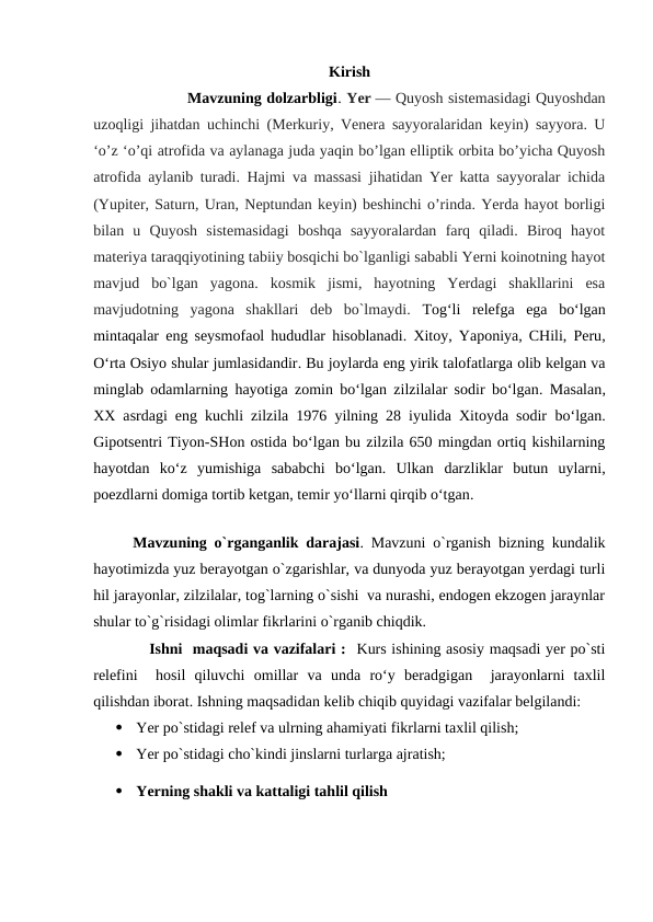 Kirish
           Mavzuning dolzarbligi. Yer — Quyosh sistemasidagi Quyoshdan
uzoqligi jihatdan uchinchi (Merkuriy, Venera sayyoralaridan keyin) sayyora. U
ʻo’z ʻo’qi atrofida va aylanaga juda yaqin bo’lgan elliptik orbita bo’yicha Quyosh
atrofida aylanib turadi. Hajmi va massasi jihatidan Yer katta sayyoralar ichida
(Yupiter, Saturn, Uran, Neptundan keyin) beshinchi o’rinda. Yerda hayot borligi
bilan  u  Quyosh  sistemasidagi  boshqa  sayyoralardan  farq  qiladi.  Biroq  hayot
materiya taraqqiyotining tabiiy bosqichi bo`lganligi sababli Yerni koinotning hayot
mavjud  bo`lgan  yagona.  kosmik  jismi,  hayotning  Yerdagi  shakllarini  esa
mavjudotning  yagona  shakllari  deb  bo`lmaydi. Tog‘li  relefga  ega  bo‘lgan
mintaqalar eng  seysmofaol hududlar hisoblanadi. Xitoy, Yaponiya, CHili, Peru,
O‘rta Osiyo shular jumlasidandir. Bu joylarda eng yirik talofatlarga olib kelgan va
minglab odamlarning hayotiga zomin bo‘lgan zilzilalar sodir bo‘lgan. Masalan,
XX asrdagi eng kuchli zilzila 1976 yilning 28 iyulida Xitoyda sodir bo‘lgan.
Gipotsentri Tiyon-SHon ostida bo‘lgan bu zilzila 650 mingdan ortiq kishilarning
hayotdan  ko‘z  yumishiga  sababchi  bo‘lgan.  Ulkan  darzliklar  butun  uylarni,
poezdlarni domiga tortib ketgan, temir yo‘llarni qirqib o‘tgan.
          
Mavzuning o`rganganlik darajasi. Mavzuni o`rganish bizning kundalik
hayotimizda yuz berayotgan o`zgarishlar, va dunyoda yuz berayotgan yerdagi turli
hil jarayonlar, zilzilalar, tog`larning o`sishi  va nurashi, endogen ekzogen jaraynlar
shular to`g`risidagi olimlar fikrlarini o`rganib chiqdik.
           Ishni  maqsadi va vazifalari :  Kurs ishining asosiy maqsadi yer po`sti
relefini   hosil  qiluvchi  omillar  va  unda  ro‘y  beradgigan   jarayonlarni  taxlil
qilishdan iborat. Ishning maqsadidan kelib chiqib quyidagi vazifalar belgilandi: 

Yer po`stidagi relef va ulrning ahamiyati fikrlarni taxlil qilish;

Yer po`stidagi cho`kindi jinslarni turlarga ajratish;

Yerning shakli va kattaligi tahlil qilish 
