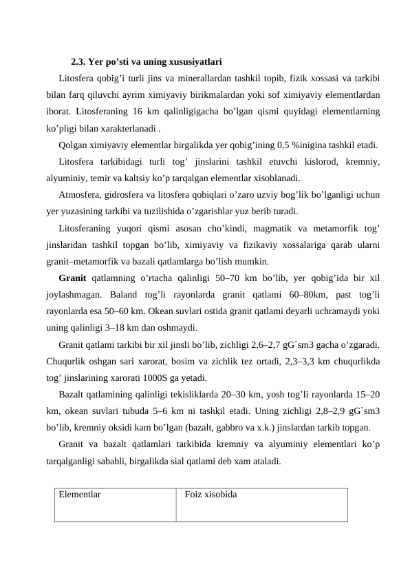 2.3. Yer po’sti va uning xususiyatlari
Litosfera qobig’i turli jins va minerallardan tashkil topib, fizik xossasi va tarkibi
bilan farq qiluvchi ayrim ximiyaviy birikmalardan yoki sof ximiyaviy elementlardan
iborat. Litosferaning 16 km qalinligigacha bo’lgan qismi quyidagi elementlarning
ko’pligi bilan xarakterlanadi .
Qolgan ximiyaviy elementlar birgalikda yer qobig’ining 0,5 %inigina tashkil etadi.
Litosfera  tarkibidagi  turli  tog’  jinslarini  tashkil  etuvchi  kislorod,  kremniy,
alyuminiy, temir va kaltsiy ko’p tarqalgan elementlar xisoblanadi.
Atmosfera, gidrosfera va litosfera qobiqlari o’zaro uzviy bog’lik bo’lganligi uchun
yer yuzasining tarkibi va tuzilishida o’zgarishlar yuz berib turadi.
Litosferaning  yuqori  qismi  asosan  cho’kindi,  magmatik  va  metamorfik  tog’
jinslaridan tashkil topgan bo’lib, ximiyaviy va fizikaviy xossalariga qarab ularni
granit–metamorfik va bazali qatlamlarga bo’lish mumkin.
Granit qatlamning  o’rtacha  qalinligi  50–70  km  bo’lib,  yer  qobig’ida  bir  xil
joylashmagan.  Baland  tog’li  rayonlarda  granit  qatlami  60–80km,  past  tog’li
rayonlarda esa 50–60 km. Okean suvlari ostida granit qatlami deyarli uchramaydi yoki
uning qalinligi 3–18 km dan oshmaydi. 
Granit qatlami tarkibi bir xil jinsli bo’lib, zichligi 2,6–2,7 gG`sm3 gacha o’zgaradi.
Chuqurlik oshgan sari xarorat, bosim va zichlik tez ortadi, 2,3–3,3 km chuqurlikda
tog’ jinslarining xarorati 1000S ga yetadi.
Bazalt qatlamining qalinligi tekisliklarda 20–30 km, yosh tog’li rayonlarda 15–20
km, okean suvlari tubuda 5–6 km ni tashkil etadi. Uning zichligi 2,8–2,9 gG`sm3
bo’lib, kremniy oksidi kam bo’lgan (bazalt, gabbro va x.k.) jinslardan tarkib topgan.
Granit  va  bazalt  qatlamlari  tarkibida  kremniy  va  alyuminiy  elementlari  ko’p
tarqalganligi sababli, birgalikda sial qatlami deb xam ataladi.
Elementlar 
  Foiz xisobida
