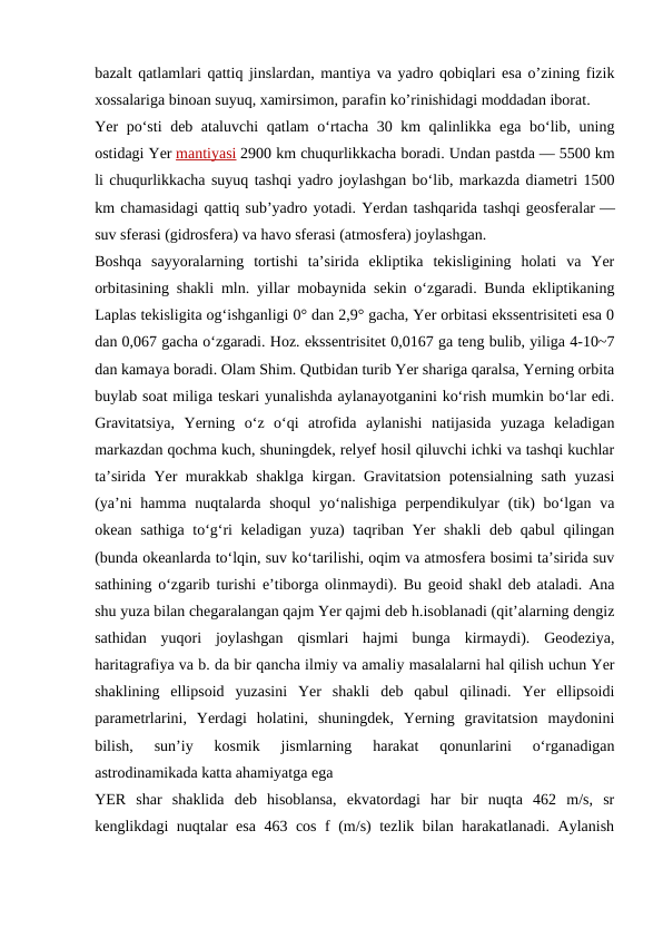 bazalt qatlamlari qattiq jinslardan, mantiya va yadro qobiqlari esa o’zining fizik
xossalariga binoan suyuq, xamirsimon, parafin ko’rinishidagi moddadan iborat.
Yer poʻsti deb ataluvchi qatlam oʻrtacha 30 km qalinlikka ega boʻlib, uning
ostidagi Yer mantiyasi 2900 km chuqurlikkacha boradi. Undan pastda — 5500 km
li chuqurlikkacha suyuq tashqi yadro joylashgan boʻlib, markazda diametri 1500
km chamasidagi qattiq subʼyadro yotadi. Yerdan tashqarida tashqi geosferalar —
suv sferasi (gidrosfera) va havo sferasi (atmosfera) joylashgan.
Boshqa  sayyoralarning  tortishi  taʼsirida  ekliptika  tekisligining  holati  va  Yer
orbitasining shakli mln. yillar mobaynida sekin oʻzgaradi. Bunda ekliptikaning
Laplas tekisligita ogʻishganligi 0° dan 2,9° gacha, Yer orbitasi ekssentrisiteti esa 0
dan 0,067 gacha oʻzgaradi. Hoz. ekssentrisitet 0,0167 ga teng bulib, yiliga 4-10~7
dan kamaya boradi. Olam Shim. Qutbidan turib Yer shariga qaralsa, Yerning orbita
buylab soat miliga teskari yunalishda aylanayotganini koʻrish mumkin boʻlar edi.
Gravitatsiya,  Yerning  oʻz  oʻqi  atrofida  aylanishi  natijasida  yuzaga  keladigan
markazdan qochma kuch, shuningdek, relyef hosil qiluvchi ichki va tashqi kuchlar
taʼsirida Yer murakkab shaklga kirgan. Gravitatsion potensialning sath yuzasi
(yaʼni  hamma  nuqtalarda  shoqul  yoʻnalishiga  perpendikulyar  (tik)  boʻlgan va
okean sathiga toʻgʻri keladigan yuza) taqriban Yer shakli deb qabul qilingan
(bunda okeanlarda toʻlqin, suv koʻtarilishi, oqim va atmosfera bosimi taʼsirida suv
sathining oʻzgarib turishi eʼtiborga olinmaydi). Bu geoid shakl deb ataladi. Ana
shu yuza bilan chegaralangan qajm Yer qajmi deb h.isoblanadi (qitʼalarning dengiz
sathidan  yuqori  joylashgan  qismlari  hajmi  bunga  kirmaydi).  Geodeziya,
haritagrafiya va b. da bir qancha ilmiy va amaliy masalalarni hal qilish uchun Yer
shaklining  ellipsoid  yuzasini  Yer  shakli  deb  qabul  qilinadi.  Yer  ellipsoidi
parametrlarini,  Yerdagi  holatini,  shuningdek,  Yerning  gravitatsion  maydonini
bilish,  sunʼiy  kosmik  jismlarning  harakat  qonunlarini  oʻrganadigan
astrodinamikada katta ahamiyatga ega
YER  shar  shaklida  deb  hisoblansa,  ekvatordagi  har  bir  nuqta  462  m/s,  sr
kenglikdagi nuqtalar esa 463 cos f (m/s) tezlik bilan harakatlanadi. Aylanish
