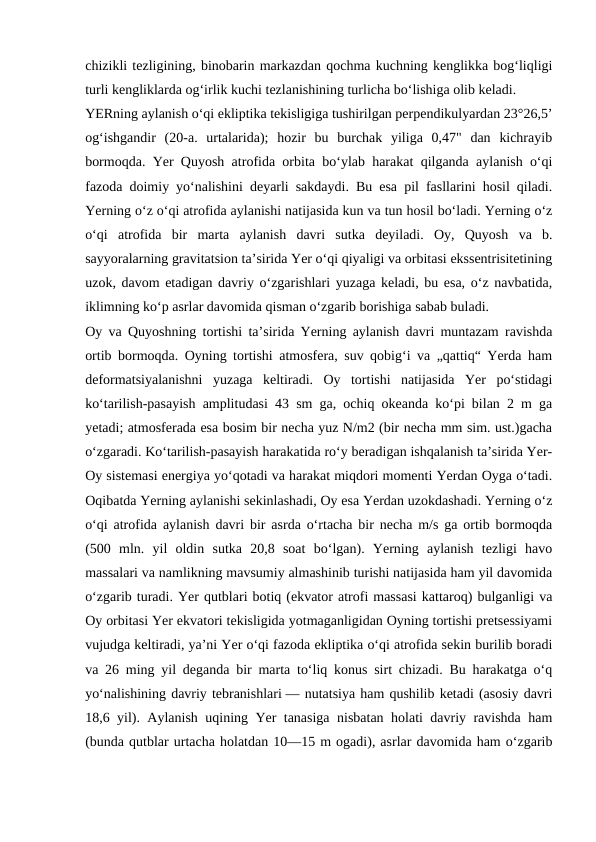 chizikli tezligining, binobarin markazdan qochma kuchning kenglikka bogʻliqligi
turli kengliklarda ogʻirlik kuchi tezlanishining turlicha boʻlishiga olib keladi.
YERning aylanish oʻqi ekliptika tekisligiga tushirilgan perpendikulyardan 23°26,5’
ogʻishgandir  (20-a.  urtalarida);  hozir  bu  burchak  yiliga  0,47"  dan  kichrayib
bormoqda. Yer Quyosh atrofida orbita boʻylab harakat qilganda aylanish oʻqi
fazoda doimiy yoʻnalishini deyarli sakdaydi. Bu esa pil fasllarini hosil qiladi.
Yerning oʻz oʻqi atrofida aylanishi natijasida kun va tun hosil boʻladi. Yerning oʻz
oʻqi  atrofida  bir  marta  aylanish  davri  sutka  deyiladi.  Oy,  Quyosh  va  b.
sayyoralarning gravitatsion taʼsirida Yer oʻqi qiyaligi va orbitasi ekssentrisitetining
uzok, davom etadigan davriy oʻzgarishlari yuzaga keladi, bu esa, oʻz navbatida,
iklimning koʻp asrlar davomida qisman oʻzgarib borishiga sabab buladi.
Oy va Quyoshning tortishi taʼsirida Yerning aylanish davri muntazam ravishda
ortib bormoqda. Oyning tortishi atmosfera, suv qobigʻi va „qattiq“ Yerda ham
deformatsiyalanishni  yuzaga  keltiradi.  Oy  tortishi  natijasida  Yer  poʻstidagi
koʻtarilish-pasayish amplitudasi 43 sm ga, ochiq okeanda koʻpi bilan 2 m ga
yetadi; atmosferada esa bosim bir necha yuz N/m2 (bir necha mm sim. ust.)gacha
oʻzgaradi. Koʻtarilish-pasayish harakatida roʻy beradigan ishqalanish taʼsirida Yer-
Oy sistemasi energiya yoʻqotadi va harakat miqdori momenti Yerdan Oyga oʻtadi.
Oqibatda Yerning aylanishi sekinlashadi, Oy esa Yerdan uzokdashadi. Yerning oʻz
oʻqi atrofida aylanish davri bir asrda oʻrtacha bir necha m/s ga ortib bormoqda
(500  mln.  yil  oldin  sutka  20,8  soat  boʻlgan).  Yerning  aylanish  tezligi  havo
massalari va namlikning mavsumiy almashinib turishi natijasida ham yil davomida
oʻzgarib turadi. Yer qutblari botiq (ekvator atrofi massasi kattaroq) bulganligi va
Oy orbitasi Yer ekvatori tekisligida yotmaganligidan Oyning tortishi pretsessiyami
vujudga keltiradi, yaʼni Yer oʻqi fazoda ekliptika oʻqi atrofida sekin burilib boradi
va 26 ming yil deganda bir marta toʻliq konus sirt chizadi. Bu harakatga oʻq
yoʻnalishining davriy tebranishlari — nutatsiya ham qushilib ketadi (asosiy davri
18,6 yil). Aylanish uqining Yer tanasiga nisbatan holati davriy ravishda ham
(bunda qutblar urtacha holatdan 10—15 m ogadi), asrlar davomida ham oʻzgarib
