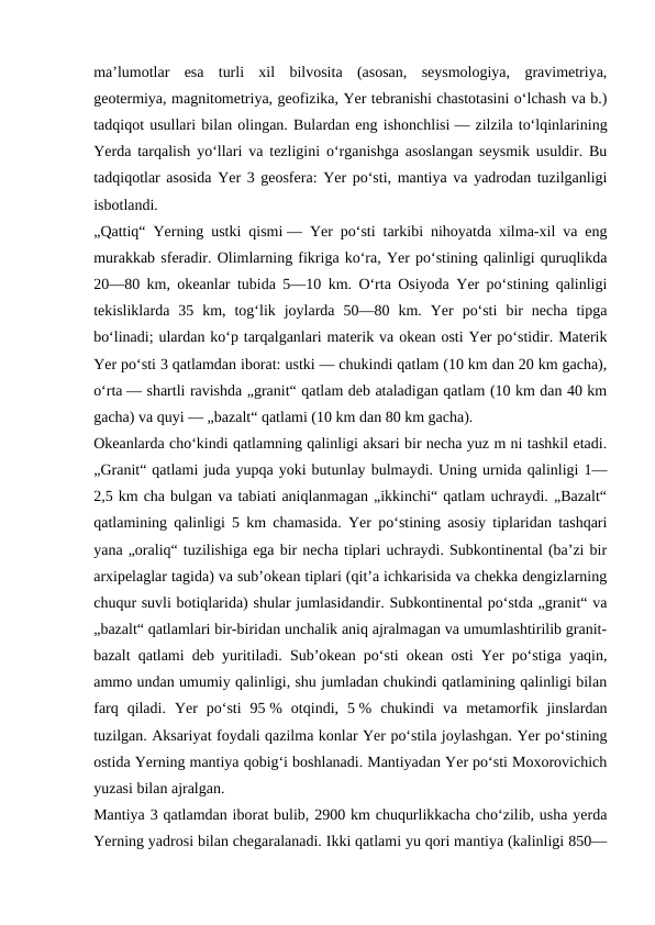 maʼlumotlar  esa  turli  xil  bilvosita  (asosan,  seysmologiya,  gravimetriya,
geotermiya, magnitometriya, geofizika, Yer tebranishi chastotasini oʻlchash va b.)
tadqiqot usullari bilan olingan. Bulardan eng ishonchlisi — zilzila toʻlqinlarining
Yerda tarqalish yoʻllari va tezligini oʻrganishga asoslangan seysmik usuldir. Bu
tadqiqotlar asosida Yer 3 geosfera: Yer poʻsti, mantiya va yadrodan tuzilganligi
isbotlandi.
„Qattiq“ Yerning ustki qismi — Yer poʻsti tarkibi nihoyatda xilma-xil va eng
murakkab sferadir. Olimlarning fikriga koʻra, Yer poʻstining qalinligi quruqlikda
20—80 km, okeanlar tubida 5—10 km. Oʻrta Osiyoda Yer poʻstining qalinligi
tekisliklarda  35  km,  togʻlik  joylarda  50—80  km.  Yer  poʻsti  bir  necha  tipga
boʻlinadi; ulardan koʻp tarqalganlari materik va okean osti Yer poʻstidir. Materik
Yer poʻsti 3 qatlamdan iborat: ustki — chukindi qatlam (10 km dan 20 km gacha),
oʻrta — shartli ravishda „granit“ qatlam deb ataladigan qatlam (10 km dan 40 km
gacha) va quyi — „bazalt“ qatlami (10 km dan 80 km gacha).
Okeanlarda choʻkindi qatlamning qalinligi aksari bir necha yuz m ni tashkil etadi.
„Granit“ qatlami juda yupqa yoki butunlay bulmaydi. Uning urnida qalinligi 1—
2,5 km cha bulgan va tabiati aniqlanmagan „ikkinchi“ qatlam uchraydi. „Bazalt“
qatlamining qalinligi 5 km chamasida. Yer poʻstining asosiy tiplaridan tashqari
yana „oraliq“ tuzilishiga ega bir necha tiplari uchraydi. Subkontinental (baʼzi bir
arxipelaglar tagida) va subʼokean tiplari (qitʼa ichkarisida va chekka dengizlarning
chuqur suvli botiqlarida) shular jumlasidandir. Subkontinental poʻstda „granit“ va
„bazalt“ qatlamlari bir-biridan unchalik aniq ajralmagan va umumlashtirilib granit-
bazalt qatlami deb yuritiladi. Subʼokean poʻsti okean osti Yer poʻstiga yaqin,
ammo undan umumiy qalinligi, shu jumladan chukindi qatlamining qalinligi bilan
farq  qiladi.  Yer  poʻsti  95 %  otqindi,  5 %  chukindi  va  metamorfik  jinslardan
tuzilgan. Aksariyat foydali qazilma konlar Yer poʻstila joylashgan. Yer poʻstining
ostida Yerning mantiya qobigʻi boshlanadi. Mantiyadan Yer poʻsti Moxorovichich
yuzasi bilan ajralgan.
Mantiya 3 qatlamdan iborat bulib, 2900 km chuqurlikkacha choʻzilib, usha yerda
Yerning yadrosi bilan chegaralanadi. Ikki qatlami yu qori mantiya (kalinligi 850—
