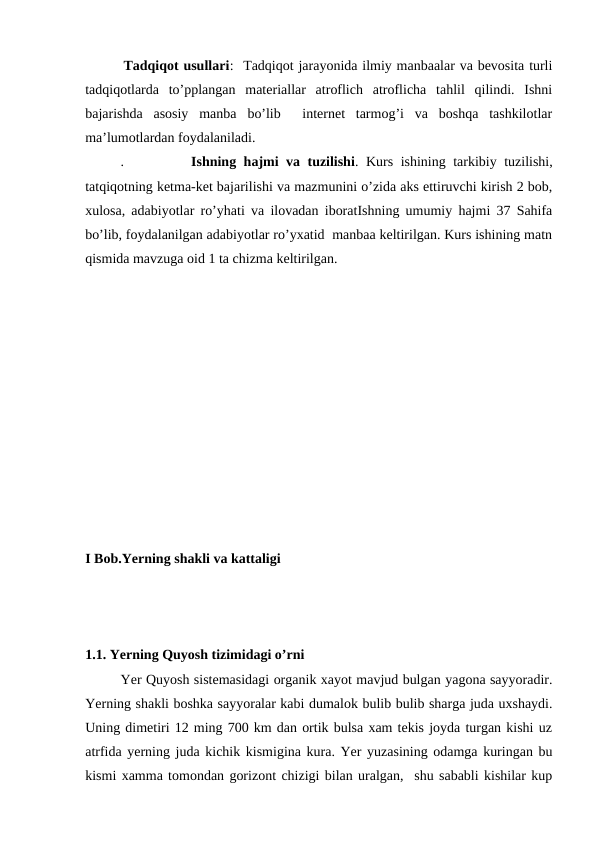         Tadqiqot usullari:  Tadqiqot jarayonida ilmiy manbaalar va bevosita turli
tadqiqotlarda  to’pplangan  materiallar  atroflich  atroflicha  tahlil  qilindi.  Ishni
bajarishda  asosiy  manba  bo’lib   internet  tarmog’i  va  boshqa  tashkilotlar
ma’lumotlardan foydalaniladi. 
.         Ishning hajmi va tuzilishi. Kurs ishining tarkibiy tuzilishi,
tatqiqotning ketma-ket bajarilishi va mazmunini o’zida aks ettiruvchi kirish 2 bob,
xulosa, adabiyotlar ro’yhati va ilovadan iboratIshning umumiy hajmi 37 Sahifa
bo’lib, foydalanilgan adabiyotlar ro’yxatid  manbaa keltirilgan. Kurs ishining matn
qismida mavzuga oid 1 ta chizma keltirilgan.
    
I Bob.Yerning shakli va kattaligi
1.1. Yerning Quyosh tizimidagi o’rni
Yer Quyosh sistemasidagi organik xayot mavjud bulgan yagona sayyoradir.
Yerning shakli boshka sayyoralar kabi dumalok bulib bulib sharga juda uxshaydi.
Uning dimetiri 12 ming 700 km dan ortik bulsa xam tekis joyda turgan kishi uz
atrfida yerning juda kichik kismigina kura. Yer yuzasining odamga kuringan bu
kismi xamma tomondan gorizont chizigi bilan uralgan,  shu sababli kishilar kup
