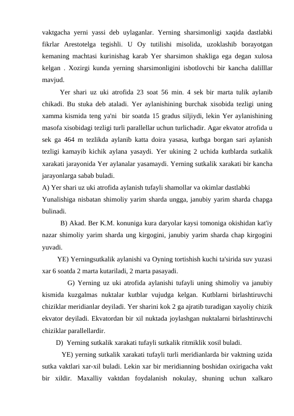 vaktgacha yerni yassi  deb uylaganlar. Yerning sharsimonligi  xaqida dastlabki
fikrlar  Arestotelga  tegishli.  U  Oy  tutilishi  misolida,  uzoklashib  borayotgan
kemaning machtasi kurinishag karab Yer sharsimon shakliga ega degan xulosa
kelgan . Xozirgi kunda yerning sharsimonligini isbotlovchi bir kancha dalilllar
mavjud.
Yer shari uz uki atrofida 23 soat 56 min. 4 sek bir marta tulik aylanib
chikadi. Bu stuka deb ataladi. Yer aylanishining burchak xisobida tezligi uning
xamma kismida teng ya'ni  bir soatda 15 gradus siljiydi, lekin Yer aylanishining
masofa xisobidagi tezligi turli parallellar uchun turlichadir. Agar ekvator atrofida u
sek ga 464 m tezlikda aylanib katta doira yasasa, kutbga borgan sari aylanish
tezligi kamayib kichik aylana yasaydi. Yer ukining 2 uchida kutblarda sutkalik
xarakati jarayonida Yer aylanalar yasamaydi. Yerning sutkalik xarakati bir kancha
jarayonlarga sabab buladi.
A) Yer shari uz uki atrofida aylanish tufayli shamollar va okimlar dastlabki 
Yunalishiga nisbatan shimoliy yarim sharda ungga, janubiy yarim sharda chapga
bulinadi.
         B) Akad. Ber K.M. konuniga kura daryolar kaysi tomoniga okishidan kat'iy
nazar shimoliy yarim sharda ung kirgogini, janubiy yarim sharda chap kirgogini
yuvadi.
        YE) Yerningsutkalik aylanishi va Oyning tortishish kuchi ta'sirida suv yuzasi
xar 6 soatda 2 marta kutariladi, 2 marta pasayadi.
         G) Yerning uz uki atrofida aylanishi tufayli uning shimoliy va janubiy
kismida  kuzgalmas  nuktalar  kutblar  vujudga  kelgan.  Kutblarni  birlashtiruvchi
chiziklar meridianlar deyiladi. Yer sharini kok 2 ga ajratib turadigan xayoliy chizik
ekvator deyiladi. Ekvatordan bir xil nuktada joylashgan nuktalarni birlashtiruvchi
chiziklar parallellardir.
        D)  Yerning sutkalik xarakati tufayli sutkalik ritmiklik xosil buladi.
         YE) yerning sutkalik xarakati tufayli turli meridianlarda bir vaktning uzida
sutka vaktlari xar-xil buladi. Lekin xar bir meridianning boshidan oxirigacha vakt
bir  xildir.  Maxalliy  vaktdan  foydalanish  nokulay,  shuning  uchun  xalkaro
