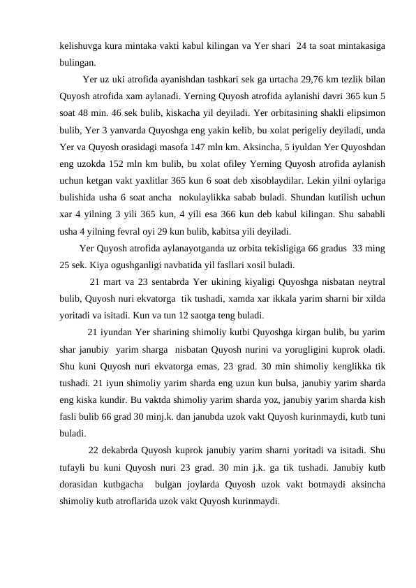 kelishuvga kura mintaka vakti kabul kilingan va Yer shari  24 ta soat mintakasiga
bulingan.
        Yer uz uki atrofida ayanishdan tashkari sek ga urtacha 29,76 km tezlik bilan
Quyosh atrofida xam aylanadi. Yerning Quyosh atrofida aylanishi davri 365 kun 5
soat 48 min. 46 sek bulib, kiskacha yil deyiladi. Yer orbitasining shakli elipsimon
bulib, Yer 3 yanvarda Quyoshga eng yakin kelib, bu xolat perigeliy deyiladi, unda
Yer va Quyosh orasidagi masofa 147 mln km. Aksincha, 5 iyuldan Yer Quyoshdan
eng uzokda 152 mln km bulib, bu xolat ofiley Yerning Quyosh atrofida aylanish
uchun ketgan vakt yaxlitlar 365 kun 6 soat deb xisoblaydilar. Lekin yilni oylariga
bulishida usha 6 soat ancha  nokulaylikka sabab buladi. Shundan kutilish uchun
xar 4 yilning 3 yili 365 kun, 4 yili esa 366 kun deb kabul kilingan. Shu sababli
usha 4 yilning fevral oyi 29 kun bulib, kabitsa yili deyiladi.
       Yer Quyosh atrofida aylanayotganda uz orbita tekisligiga 66 gradus  33 ming
25 sek. Kiya ogushganligi navbatida yil fasllari xosil buladi.
        21 mart va 23 sentabrda Yer ukining kiyaligi Quyoshga nisbatan neytral
bulib, Quyosh nuri ekvatorga  tik tushadi, xamda xar ikkala yarim sharni bir xilda
yoritadi va isitadi. Kun va tun 12 saotga teng buladi.
         21 iyundan Yer sharining shimoliy kutbi Quyoshga kirgan bulib, bu yarim
shar janubiy  yarim sharga  nisbatan Quyosh nurini va yorugligini kuprok oladi.
Shu kuni Quyosh nuri ekvatorga emas, 23 grad. 30 min shimoliy kenglikka tik
tushadi. 21 iyun shimoliy yarim sharda eng uzun kun bulsa, janubiy yarim sharda
eng kiska kundir. Bu vaktda shimoliy yarim sharda yoz, janubiy yarim sharda kish
fasli bulib 66 grad 30 minj.k. dan janubda uzok vakt Quyosh kurinmaydi, kutb tuni
buladi.
        22 dekabrda Quyosh kuprok janubiy yarim sharni yoritadi va isitadi. Shu
tufayli bu kuni Quyosh nuri 23 grad. 30 min j.k. ga tik tushadi. Janubiy kutb
dorasidan  kutbgacha   bulgan  joylarda  Quyosh  uzok  vakt  botmaydi  aksincha
shimoliy kutb atroflarida uzok vakt Quyosh kurinmaydi.       
