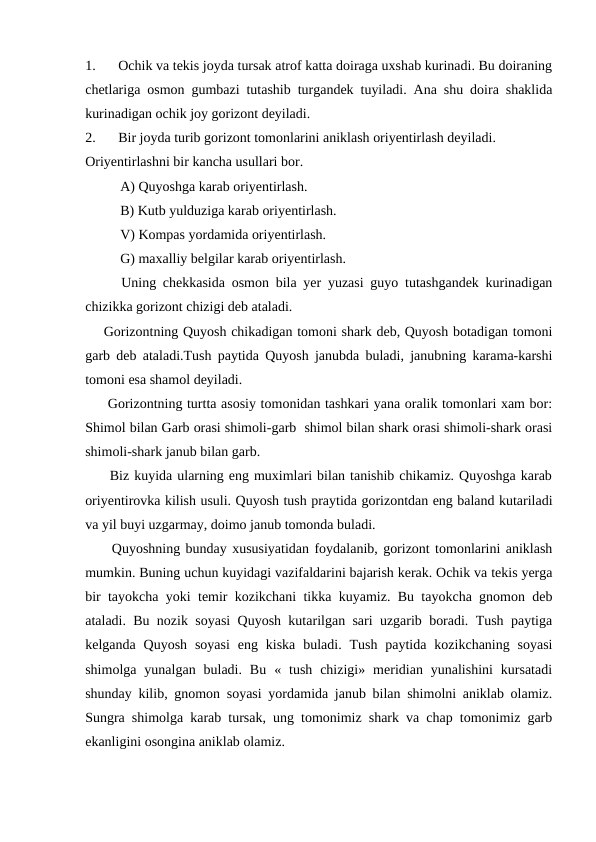1.
Ochik va tekis joyda tursak atrof katta doiraga uxshab kurinadi. Bu doiraning
chetlariga osmon gumbazi tutashib turgandek tuyiladi. Ana shu doira shaklida
kurinadigan ochik joy gorizont deyiladi.
2.
Bir joyda turib gorizont tomonlarini aniklash oriyentirlash deyiladi. 
Oriyentirlashni bir kancha usullari bor.
          A) Quyoshga karab oriyentirlash.
          B) Kutb yulduziga karab oriyentirlash.
          V) Kompas yordamida oriyentirlash.
          G) maxalliy belgilar karab oriyentirlash.
Uning chekkasida osmon bila yer yuzasi guyo tutashgandek kurinadigan
chizikka gorizont chizigi deb ataladi. 
    Gorizontning Quyosh chikadigan tomoni shark deb, Quyosh botadigan tomoni
garb deb ataladi.Tush paytida Quyosh janubda buladi, janubning karama-karshi
tomoni esa shamol deyiladi.
     Gorizontning turtta asosiy tomonidan tashkari yana oralik tomonlari xam bor:
Shimol bilan Garb orasi shimoli-garb  shimol bilan shark orasi shimoli-shark orasi
shimoli-shark janub bilan garb.
     Biz kuyida ularning eng muximlari bilan tanishib chikamiz. Quyoshga karab
oriyentirovka kilish usuli. Quyosh tush praytida gorizontdan eng baland kutariladi
va yil buyi uzgarmay, doimo janub tomonda buladi.
     Quyoshning bunday xususiyatidan foydalanib, gorizont tomonlarini aniklash
mumkin. Buning uchun kuyidagi vazifaldarini bajarish kerak. Ochik va tekis yerga
bir tayokcha yoki temir kozikchani tikka kuyamiz. Bu tayokcha gnomon deb
ataladi. Bu nozik soyasi Quyosh kutarilgan sari uzgarib boradi. Tush paytiga
kelganda  Quyosh  soyasi  eng  kiska  buladi.  Tush  paytida  kozikchaning  soyasi
shimolga  yunalgan  buladi.  Bu  «  tush  chizigi»  meridian  yunalishini  kursatadi
shunday kilib, gnomon soyasi yordamida janub bilan shimolni aniklab olamiz.
Sungra shimolga karab tursak, ung tomonimiz shark va chap tomonimiz garb
ekanligini osongina aniklab olamiz.
