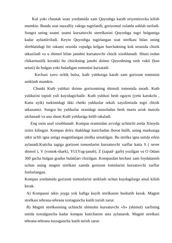      Kul yoki chuntak soati yordamida xam Quyoshga karab oriyentirovka kilish
mumkin. Bunda soat maxalliy vaktga tugirlanib, gorizontal xolatda ushlab turiladi.
Sungra uning soatni  soatni  kursatuvchi  sterelkasini  Quyoshga  tugri  bulguniga
kadar  aylantirriladi.  Keyin  Quyoshga  tugirlangan  soat  strelkasi  bilan  uning
sferblatidagi bir rakami orasida vujudga kelgan burchakning kok urtasida chizik
utkaziladi va u shimol bilan janubni kursatuvchi chizik xisoblanadi. Shuni esdan
chikarmaslik kerakki bu chizikning janubi doimo Quyoshning tush vakti (kun
urtasi) da bulgan yoki buladigan tomonini kursatadi.
     Kechasi xavo ochik bulsa, kutb yulduziga karab xam gorizont tomonini
aniklash mumkin.
    Chunki Kutb yulduzi doimo gorizontning shimoli  tomonida turadi. Kutb
yulduzini topish yuli kuyidagichadir. Kutb yulduzi besh ogayni (yetti karokchi ,
Katta  ayik)  turkimidagi  ikki  chetki  yulduzlar  orkali  xayolimizda  tugri  chizik
utkazamiz. Sungra bu yulduzlar orasidagi masofadan besh marta uzok masofa
ulchanadi va ana shuni Kutb yulduziga kelib takaladi.
     Eng oson usul xisoblanadi. Kompas eramizdan avvalgi uchinchi asrda Xitoyda
ixtiro kilingan. Kompas doira shakldagi kutichadan iborat bulib, uning markaziga
utkir uchli igna ustiga magnitlangan strelka urnatilgan. Bu strelka igna ustida erkin
aylanadi.Kuticha tagiga gorizont tomonlarini kursatuvchi xarflar katta S ( sever
shimol ), V (vostok-shark), YU(Yug-janub), Z (zapad- garb) yozilgan va O Odam
360 gacha bulgan gradus bulaklari chizilgan. Kompasdan kechasi xam foydalanish
uchun  uning  magnit  strelkasi  xamda  gorizont  tomnlarini  kursatuvchi  xarflar
fosforlangan.
Kompas yordamida gorizont tomonlarini aniklash uchun kuydagilarga amal kilish
kerak.
 A) Kompasni tekis joyga yok kaftga kuyib strelkasini bushatib kerak. Magnit
strelkasi tebrana-tebrana tuxtaguncha kutib turish zarur.
 B) Magnit strelkasining uchinchi shimolni kursatuvchi «S» (shimol) xarfining
ustida tuxtalguncha kadar kompas kutichasini asta aylanarok. Magnit strelkasi
tebrana-tebrana tuxtaguncha kutib turish zarur. 
