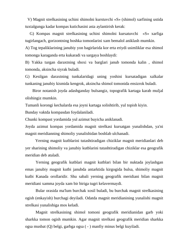   V) Magnit strelkasining uchini shimolni kurstuvchi «S» (shimol) xarfining ustida
tuxtalgunga kadar kompas kutichasini asta aylantirish kerak: 
  G)  Kompas  magnit  strelkasining  uchini  shimolni  kursatuvchi   «S» xarfiga
tugirlangach, gorizontning boshka tomonlarini xam bemalol aniklash mumkin.
A) Tog tepaliklarining janubiy yon bagirlarida kor erta eriydi usimliklar esa shimol
tomonga karaganda erta kukaradi va sargaya boshlaydi:
B)  Yakka turgan daraxtning shoxi  va barglari  janub tomonda  kalin , shimol
tomonda, aksincha siyrak buladi.
G)  Kesilgan  daraxtning  tunkalaridagi  uning  yoshini  kursatadigan  xalkalar
tunkaning janubiy kismida kengrok, aksincha shimol tomonida ensizrok buladi.
     Biror notanish joyda adashganday bulsangiz, topografik kartaga karab muljal
olishingiz mumkin.
Tumanli korongi kechalarda esa joyni kartaga solishtirib, yul topish kiyin.
Bunday vaktda kompasdan foydalaniladi.
Chunki kompast yordamida yul azimut buyicha aniklanadi.
Joyda azimut kompas yordamida magnit strelkasi kursatgan yunalishdan, ya'ni
magnit meridianning shimoliy yunalishidan boshlab ulchanadi.
       Yerning magnit kutblarini tutashtiradigan chiziklar magnit meridianlari deb
yer sharining shimoliy va janubiy kutblarini tutashtiradigan chiziklar esa geografik
meridian deb ataladi.
Yerning geografik kutblari magnit kutblari bilan bir nuktada joylashgan
emas janubiy magnit kutbi janubda antarktida kirgogida bulsa, shimoliy magnit
kutbi Kanada orollaridir. Shu sabali yerning geografik meridiani bilan magnit
meridiani xamma joyda xam bir biriga tugri kelavermaydi.
Bular orasida ma'lum burchak xosil buladi, bu burchak magnit strelkasining
ogish (enkayish) burchagi deyiladi. Odatda magnit meridianining yunalishi magnit
strelkasi yunalishiga mos keladi.
Magnit  strelkasining  shimol  tomoni  geografik  meridianidan  garb  yoki
sharkka tomon ogish mumkin. Agar magnit strelkasi geografik meridian sharkka
ogsa musbat (Q) belgi, garbga ogsa ( - ) manfiy minus belgi kuyiladi.
