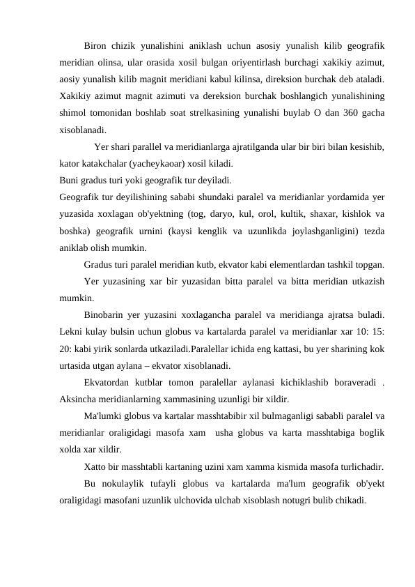 Biron chizik yunalishini  aniklash uchun asosiy yunalish kilib geografik
meridian olinsa, ular orasida xosil bulgan oriyentirlash burchagi xakikiy azimut,
aosiy yunalish kilib magnit meridiani kabul kilinsa, direksion burchak deb ataladi.
Xakikiy azimut magnit azimuti va dereksion burchak boshlangich yunalishining
shimol tomonidan boshlab soat strelkasining yunalishi buylab O dan 360 gacha
xisoblanadi.
    Yer shari parallel va meridianlarga ajratilganda ular bir biri bilan kesishib,
kator katakchalar (yacheykaoar) xosil kiladi.
Buni gradus turi yoki geografik tur deyiladi.
Geografik tur deyilishining sababi shundaki paralel va meridianlar yordamida yer
yuzasida xoxlagan ob'yektning (tog, daryo, kul, orol, kultik, shaxar, kishlok va
boshka)  geografik  urnini  (kaysi  kenglik  va  uzunlikda  joylashganligini)  tezda
aniklab olish mumkin.
Gradus turi paralel meridian kutb, ekvator kabi elementlardan tashkil topgan.
Yer yuzasining xar bir yuzasidan bitta paralel va bitta meridian utkazish
mumkin.
Binobarin yer yuzasini xoxlagancha paralel va meridianga ajratsa buladi.
Lekni kulay bulsin uchun globus va kartalarda paralel va meridianlar xar 10: 15:
20: kabi yirik sonlarda utkaziladi.Paralellar ichida eng kattasi, bu yer sharining kok
urtasida utgan aylana – ekvator xisoblanadi.
Ekvatordan  kutblar  tomon  paralellar  aylanasi  kichiklashib  boraveradi  .
Aksincha meridianlarning xammasining uzunligi bir xildir.
Ma'lumki globus va kartalar masshtabibir xil bulmaganligi sababli paralel va
meridianlar oraligidagi masofa xam  usha globus va karta masshtabiga boglik
xolda xar xildir.
Xatto bir masshtabli kartaning uzini xam xamma kismida masofa turlichadir.
Bu  nokulaylik  tufayli  globus  va  kartalarda  ma'lum  geografik  ob'yekt
oraligidagi masofani uzunlik ulchovida ulchab xisoblash notugri bulib chikadi.

