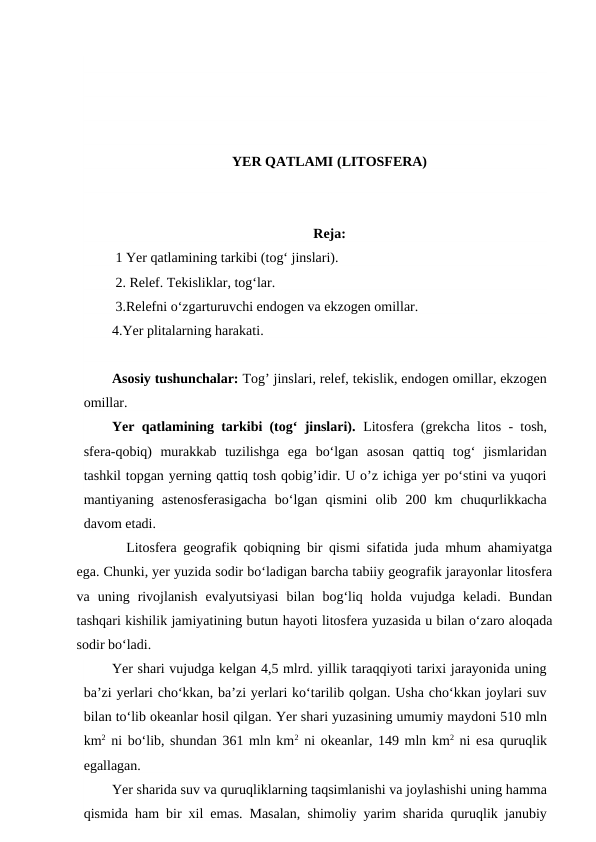 YER QATLAMI (LITOSFERA)
Reja:
 1 Yer qatlamining tarkibi (tog‘ jinslari).
 2. Relef. Tekisliklar, tog‘lar. 
 3.Relefni o‘zgarturuvchi endogen va ekzogen omillar. 
4.Yer plitalarning harakati. 
Asosiy tushunchalar: Tog’ jinslari, relef, tekislik, endogen omillar, ekzogen
omillar.
Yer qatlamining tarkibi (tog‘ jinslari). Litosfera (grekcha litos - tosh,
sfera-qobiq)  murakkab  tuzilishga  ega  bo‘lgan  asosan  qattiq  tog‘  jismlaridan
tashkil topgan yerning qattiq tosh qobig’idir. U o’z ichiga yer po‘stini va yuqori
mantiyaning  astenosferasigacha  bo‘lgan  qismini  olib  200  km  chuqurlikkacha
davom etadi.
Litosfera geografik qobiqning bir qismi sifatida juda mhum ahamiyatga
ega. Chunki, yer yuzida sodir bo‘ladigan barcha tabiiy geografik jarayonlar litosfera
va  uning  rivojlanish  evalyutsiyasi  bilan  bog‘liq  holda  vujudga  keladi.  Bundan
tashqari kishilik jamiyatining butun hayoti litosfera yuzasida u bilan o‘zaro aloqada
sodir bo‘ladi.
Yer shari vujudga kelgan 4,5 mlrd. yillik taraqqiyoti tarixi jarayonida uning
ba’zi yerlari cho‘kkan, ba’zi yerlari ko‘tarilib qolgan. Usha cho‘kkan joylari suv
bilan to‘lib okeanlar hosil qilgan. Yer shari yuzasining umumiy maydoni 510 mln
km2 ni bo‘lib, shundan 361 mln km2 ni okeanlar, 149 mln km2 ni esa quruqlik
egallagan.
Yer sharida suv va quruqliklarning taqsimlanishi va joylashishi uning hamma
qismida ham bir xil emas. Masalan, shimoliy yarim sharida quruqlik janubiy
