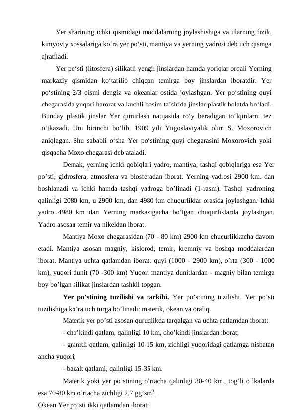 Yer sharining ichki qismidagi moddalarning joylashishiga va ularning fizik,
kimyoviy xossalariga ko‘ra yer po‘sti, mantiya va yerning yadrosi deb uch qismga
ajratiladi.
Yer po‘sti (litosfera) silikatli yengil jinslardan hamda yoriqlar orqali Yerning
markaziy  qismidan  ko‘tarilib  chiqqan  temirga  boy  jinslardan  iboratdir.  Yer
po‘stining 2/3 qismi dengiz va okeanlar ostida joylashgan. Yer po‘stining quyi
chegarasida yuqori harorat va kuchli bosim ta’sirida jinslar plastik holatda bo‘ladi.
Bunday plastik jinslar Yer qimirlash natijasida ro‘y beradigan to‘lqinlarni tez
o‘tkazadi. Uni birinchi bo‘lib, 1909 yili Yugoslaviyalik olim S. Moxorovich
aniqlagan. Shu sababli o‘sha Yer po‘stining quyi chegarasini Moxorovich yoki
qisqacha Moxo chegarasi deb ataladi.
Demak, yerning ichki qobiqlari yadro, mantiya, tashqi qobiqlariga esa Yer
po’sti, gidrosfera, atmosfera va biosferadan iborat. Yerning yadrosi 2900 km. dan
boshlanadi va ichki hamda tashqi yadroga bo’linadi (1-rasm). Tashqi yadroning
qalinligi 2080 km, u 2900 km, dan 4980 km chuqurliklar orasida joylashgan. Ichki
yadro  4980  km  dan  Yerning  markazigacha  bo’lgan  chuqurliklarda  joylashgan.
Yadro asosan temir va nikeldan iborat.
Mantiya Moxo chegarasidan (70 - 80 km) 2900 km chuqurlikkacha davom
etadi. Mantiya asosan magniy, kislorod, temir, kremniy va boshqa moddalardan
iborat. Mantiya uchta qatlamdan iborat: quyi (1000 - 2900 km), o’rta (300 - 1000
km), yuqori dunit (70 -300 km) Yuqori mantiya dunitlardan - magniy bilan temirga
boy bo’lgan silikat jinslardan tashkil topgan. 
Yer po’stining tuzilishi va tarkibi.  Yer po’stining tuzilishi. Yer po’sti
tuzilishiga ko’ra uch turga bo’linadi: materik, okean va oraliq.
Materik yer po’sti asosan quruqlikda tarqalgan va uchta qatlamdan iborat:
 
- cho’kindi qatlam, qalinligi 10 km, cho’kindi jinslardan iborat;
 
- granitli qatlam, qalinligi 10-15 km, zichligi yuqoridagi qatlamga nisbatan
ancha yuqori;
 
- bazalt qatlami, qalinligi 15-35 km.
 
Materik yoki yer po’stining o’rtacha qalinligi 30-40 km., tog’li o’lkalarda
esa 70-80 km o’rtacha zichligi 2,7 gg’sm3 .
Okean Yer po’sti ikki qatlamdan iborat:
