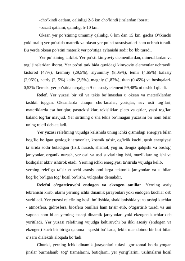  
-cho’kindi qatlam, qalinligi 2-5 km cho’kindi jinslardan iborat;
 
-bazalt qatlami, qalinligi 5-10 km. 
Okean yer po’stining umumiy qalinligi 6 km dan 15 km. gacha O’tkinchi
yoki oraliq yer po’stida materik va okean yer po’sti xususiyatlari ham uchrab turadi.
Bu yerda okean po’stini materik yer po’stiga aylanishi sodir bo’lib turadi.
Yer po’stining tarkibi. Yer po’sti kimyoviy elementlardan, minerallardan va
tog’ jinslaridan iborat. Yer po’sti tarkibida quyidagi kimyoviy elementlar uchraydi:
kislorod  (47%),  kremniy  (29,5%),  alyuminiy  (8,05%),  temir  (4,65%)  kalьsiy
(2,96%), natriy (2, 5%) kaliy (2,5%), magniy (1,87%), titan (0,45%) va boshqalari-
0,52% Demak, yer po’stida tarqalgan 9-ta asosiy element 99,48% ni tashkil qiladi.
Relef.  Yer yuzasi bir xil va tekis bo’lmasdan u okean va materiklardan
tashkil  topgan.  Okeanlarda  chuqur  cho’kmalar,  yoriqlar, suv  osti  tog’lari;
materiklarda esa botiqlar, pasttekisliklar, tekisliklar, plato va qirlar, yassi tog’lar,
baland tog’lar mavjud. Yer sirtining o’sha tekis bo’lmagan yuzasini bir nom bilan
uning relefi deb ataladi. 
Yer yuzasi relefining vujudga kelishida uning ichki qismidagi energiya bilan
bog’liq bo’lgan geologik jarayonlar, kosmik ta’sir, og’irlik kuchi, qush energiyasi
ta’sirida sodir buladigan (fizik nurash, shamol, yog’in, dengiz qalqishi va boshq.)
jarayonlar, organik nurash, yer osti va usti suvlarining ishi, muzliklarning ishi va
boshqalar aktiv ishtirok etadi. Yerning ichki energiyasi ta’sirida vujudga kelib, 
yerning relefiga ta’sir etuvchi asosiy omillarga tektonik jarayonlar va u bilan
bog’liq bo’lgan tog’ hosil bo’lishi, vulqanlar demakdir. 
Relefni  o’zgartiruvchi  endogen  va  ekzogen  omillar. Yerning  asriy
tebranishi kirib, ularni yerning ichki dinamik jarayonlari yoki endogen kuchlar deb
yuritiladi. Yer yuzasi relefining hosil bo’lishida, shakllanishida yana tashqi kuchlar
- atmosfera, gidrosfera, biosfera omillari ham ta’sir etib, o’zgartirib turadi va uni
yagona nom bilan yerning tashqi dinamik jarayonlari yoki ekzogen kuchlar deb
yuritiladi. Yer yuzasi relefining vujudga keltiruvchi bu ikki asosiy (endogen va
ekzogen) kuch bir-biriga qarama - qarshi bo’lsada, lekin ular doimo bir-biri bilan
o’zaro dialektik aloqada bo’ladi. 
Chunki, yerning ichki dinamik jarayonlari tufayli gorizontal holda yotgan
jinslar burmalanib, tog’ tizmalarini, botiqlarni, yer yorig’larini, uzilmalarni hosil
