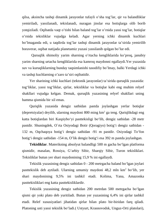 qilsa, aksincha tashqi dinamik jarayonlar tufayli o’sha tog’lar, qir va balandliklar
yemiriladi,  yassilanadi,  tekislanadi,  nuragan  jinslar  esa  botiqlarga  olib  borib
yotqiziladi. Oqibatda vaqt o’tishi bilan baland tog’lar o’rnida yassi tog’lar, botiqlar
o’rnida  tekisliklar  vujudga  keladi.  Agar  yerning  ichki  dinamik  kuchlari
bo’lmaganda edi, u taqdirda tog’lar  tashqi dinamik jarayonlar ta’sirida yemirilib
boraverar, oqibat natijada planetamiz yuzasi yassilanib qolgan bo’lur edi.
Quruqlik shimoliy yarim sharning o’rtacha kengliklarida ko’proq, janubiy
yarim sharning urtacha kengliklarida esa kamroq maydonni egallaydi.Yer yuzasida
suv va kuruqliklarning bunday taqsimlanishi tasodifiy bo’lmay, balki Yerdagi ichki
va tashqi kuchlarning o’zaro ta’siri oqibatidir.
Yer sharining ichki kuchlari (tektonik jarayonlar) ta’sirida quruqlik yuzasida:
tog‘liklar, yassi tog‘liklar, qirlar, tekisliklar va botiqlar kabi eng muhim relyef
shakllari  vujudga  kelgan.  Demak,  quruqlik  yuzasining  relyef  shakllari  uning
hamma qismida bir xil emas.
Quriqlik  yuzasida  dengiz  sathidan  pastda  joylashgan  yerlar  botiqlar
(depretsiyalar) deyilib, ularning maydoni 800 ming km2 ga teng. Quriqlikdagi eng
katta botiqlardan biri Kaspiybo‘yi pasttekisligi bo‘lib, dengiz sathidan -28 metr
pastdir. Shuningdek, O`rta Osiyodagi Botir (Qoragiyo) botig‘i dengiz sathidan -
132 m, Oqchaqoya botig‘i dengiz sathidan -91 m pastdir. Osiyodagi To‘fon
botig‘i dengiz sathidan -154 m, O’lik dengiz botig‘i esa 392 m pastda joylashgan.
Tekisliklar. Materikning absolyut balandligi 500 m gacha bo‘lgan platforma
qismidir,  masalan,  Rossiya,  G‘arbiy  Sibir,  Sharqiy  Sibir,  Turon  tekisliklari.
Tekisliklar butun yer shari maydonining 15,9 % ini egallaydi.
Tekislik yuzasining dengiz sathidan 0 - 200 metrgacha baland bo‘lgan joylari
pasttekislik deb aytiladi. Ularning umumiy maydoni 48,2 mln km2 bo‘lib,  yer
shari  maydonining  9,5%  ini  tashkil  etadi.  Kolima,  Yana,  Amazonka
pasttekisliklari eng katta pasttekisliklardir.
Tekislik yuzasining dengiz sathidan 200 metrdan 500 metrgacha bo‘lgan
qismi qir yoki plato deb yuritiladi. Butun yer yuzasining 6,4% ini qirlar tashkil
etadi.  Relef  xususiyatlari  jihatidan  qirlar  bilan  plato  bir-biridan  farq  qiladi.
Platoning usti yassi tekislik bo‘ladi.( Ustyurt, Krasnovodsk, Unguz-Orti platolari),
