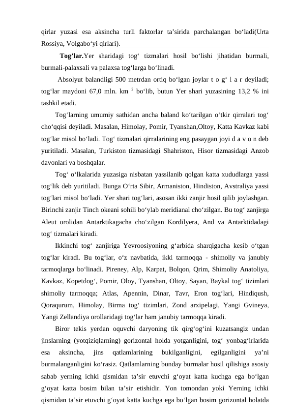 qirlar  yuzasi  esa  aksincha  turli  faktorlar  ta’sirida  parchalangan  bo‘ladi(Urta
Rossiya, Volgabo‘yi qirlari).
 Tog’lar.Yer  sharidagi  tog‘  tizmalari  hosil  bo‘lishi  jihatidan  burmali,
burmali-palaxsali va palaxsa tog‘larga bo‘linadi.
 Absolyut balandligi 500 metrdan ortiq bo‘lgan joylar t o g‘ l a r deyiladi;
tog‘lar maydoni 67,0 mln. km  2 bo‘lib, butun Yer shari yuzasining 13,2 % ini
tashkil etadi.
Tog‘larning umumiy sathidan ancha baland ko‘tarilgan o‘tkir qirralari tog‘
cho‘qqisi deyiladi. Masalan, Himolay, Pomir, Tyanshan,Oltoy, Katta Kavkaz kabi
tog‘lar misol bo‘ladi. Tog‘ tizmalari qirralarining eng pasaygan joyi d a v o n deb
yuritiladi. Masalan, Turkiston tizmasidagi Shahriston, Hisor tizmasidagi Anzob
davonlari va boshqalar.
Tog‘ o‘lkalarida yuzasiga nisbatan yassilanib qolgan katta xududlarga yassi
tog‘lik deb yuritiladi. Bunga O‘rta Sibir, Armaniston, Hindiston, Avstraliya yassi
tog‘lari misol bo‘ladi. Yer shari tog‘lari, asosan ikki zanjir hosil qilib joylashgan.
Birinchi zanjir Tinch okeani sohili bo‘ylab meridianal cho‘zilgan. Bu tog‘ zanjirga
Aleut orolidan Antarktikagacha cho‘zilgan Kordilyera, And va Antarktidadagi
tog‘ tizmalari kiradi.
Ikkinchi tog‘ zanjiriga Yevroosiyoning g‘arbida sharqigacha kesib o‘tgan
tog‘lar kiradi. Bu tog‘lar, o‘z navbatida, ikki tarmoqqa  - shimoliy va janubiy
tarmoqlarga bo‘linadi. Pireney, Alp, Karpat, Bolqon, Qrim, Shimoliy Anatoliya,
Kavkaz, Kopetdog‘, Pomir, Oloy, Tyanshan, Oltoy, Sayan, Baykal tog‘ tizimlari
shimoliy  tarmoqqa;  Atlas,  Apennin,  Dinar,  Tavr,  Eron  tog‘lari,  Hindiqush,
Qoraqurum, Himolay, Birma tog‘ tizimlari, Zond arxipelagi, Yangi Gvineya,
Yangi Zellandiya orollaridagi tog‘lar ham janubiy tarmoqqa kiradi.
Biror  tekis  yerdan  oquvchi  daryoning  tik  qirg‘og‘ini  kuzatsangiz  undan
jinslarning (yotqiziqlarning) gorizontal holda yotganligini, tog‘ yonbag‘irlarida
esa  aksincha,  jins  qatlamlarining  bukilganligini,  egilganligini  ya’ni
burmalanganligini ko‘rasiz. Qatlamlarning bunday burmalar hosil qilishiga asosiy
sabab yerning ichki qismidan ta’sir etuvchi g‘oyat katta kuchga ega bo‘lgan
g‘oyat  katta  bosim  bilan  ta’sir  etishidir.  Yon  tomondan  yoki  Yerning  ichki
qismidan ta’sir etuvchi g‘oyat katta kuchga ega bo‘lgan bosim gorizontal holatda
