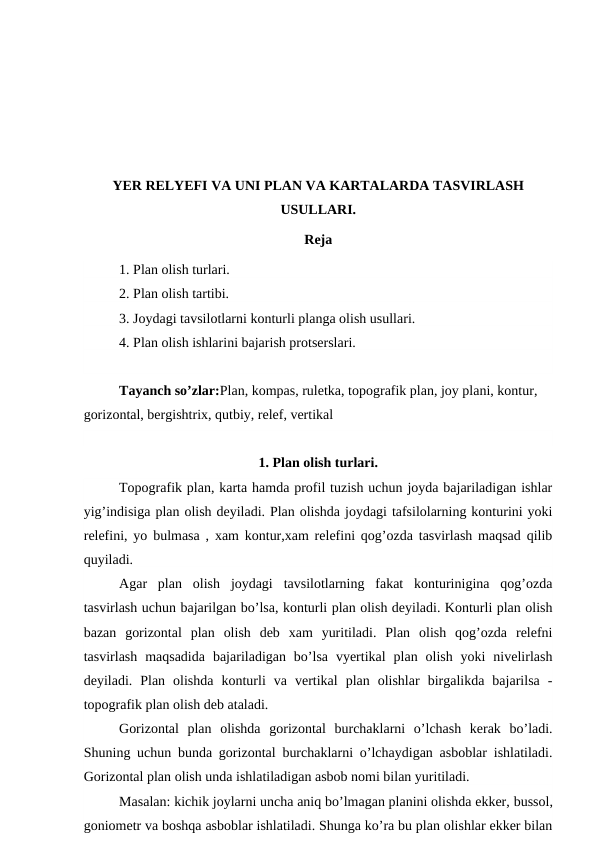 YER RELYEFI VA UNI PLAN VA KARTALARDA TASVIRLASH
USULLARI.
Reja
1. Plan olish turlari.
2. Plan olish tartibi.
3. Joydagi tavsilotlarni konturli planga olish usullari.
4. Plan olish ishlarini bajarish protserslari.
Tayanch so’zlar:Plan, kompas, ruletka, topografik plan, joy plani, kontur, 
gorizontal, bergishtrix, qutbiy, relef, vertikal
1. Plan olish turlari.
Topografik plan, karta hamda profil tuzish uchun joyda bajariladigan ishlar
yig’indisiga plan olish deyiladi. Plan olishda joydagi tafsilolarning konturini yoki
relefini, yo bulmasa , xam kontur,xam relefini qog’ozda tasvirlash maqsad qilib
quyiladi.
Agar  plan  olish  joydagi  tavsilotlarning  fakat  konturinigina  qog’ozda
tasvirlash uchun bajarilgan bo’lsa, konturli plan olish deyiladi. Konturli plan olish
bazan  gorizontal  plan  olish  deb  xam  yuritiladi.  Plan  olish  qog’ozda  relefni
tasvirlash  maqsadida  bajariladigan  bo’lsa  vyertikal  plan  olish  yoki  nivelirlash
deyiladi.  Plan  olishda  konturli  va  vertikal  plan  olishlar  birgalikda  bajarilsa  -
topografik plan olish deb ataladi.
Gorizontal  plan  olishda  gorizontal  burchaklarni  o’lchash  kerak  bo’ladi.
Shuning uchun bunda gorizontal burchaklarni o’lchaydigan asboblar ishlatiladi.
Gorizontal plan olish unda ishlatiladigan asbob nomi bilan yuritiladi.
Masalan: kichik joylarni uncha aniq bo’lmagan planini olishda ekker, bussol,
goniometr va boshqa asboblar ishlatiladi. Shunga ko’ra bu plan olishlar ekker bilan
