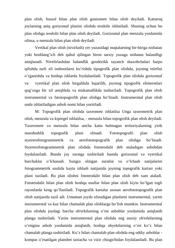 plan  olish, bussol  bilan  plan  olish  goniometr  bilan  olish  deyiladi. Kattaroq
joylarning aniq gorizontal planini olishda teodolit ishlatiladi. Shuning uchun bu
plan olishga teodolit bilan plan olish deyiladi. Gorizontal plan menzula yordamida
olinsa, u menzula bilan plan olish deyiladi.
Vertikal plan olish (nivirlash) yer yuzasidagi nuqtalarning bir-biriga nisbatan
yoki  boshlang’ich deb qabul  qilingan biron satxiy yuzaga  nisbatan balandligi
aniqlanadi.  Nivelirlashdan  balandlik  geodezikk  tayanch  shaxobchalari  barpo
qilishda turli xil inshootlarni ko’rishda tipogrofik plan olishda, joyning relefini
o’rganishda va boshqa ishlarda foydalaniladi. Topogrofik plan olishda gorizontal
va
vyertikal  plan  olish  birgalikda  bajarilib,  joyning  tipogrofik  elimerntlari
qog’ozga bir xil aniqlikda va mukamallikda tushuriladi. Topogrofik plan olish
instrumerntal va fatotopogrofik plan olishga bo’linadi. Instrumerntal plan olish
unda ishlatiladigan asbob nomi bilan yuritiladi.
M:  Topogrofik plan olishda  taxeometr  ishlatilsa  Unga taxeometrik plan
olish, menzula va kipregel ishlatilsa, - menzula bilan topogrofik plan olish deyiladi.
Taxerometr  va  menzula  bilan  uncha  katta  bulmagan  teritoriyalarning  yirik
masshtablik  topografik  plani  olinadi.  Fototopografii  plan  olish
styererofotogrammetrik  va  aerofototopografik  plan  olishga  bo’linadi.
Styererofotogrammetrik  plan  olishda  fototeodalit  deb  ataladigan  asbobdan
foydalaniladi.  Bunda  joy  suratga  tushiriladi  hamda  gorizontal  va  vyertikal
burchaklar  o’lchanadi.  Sungra  olingan  suratlar  va  o’lchash  natijalarini
fotogrammetrik usulida kayta ishlash natijasida joyning topografik kartasi yoki
plani  tuziladi.  Bu  plan  olishni  fototeodalit  bilan  plan  olish  deb  xam  ataladi.
Fototeodalit bilan plan olish boshqa usullar bilan plan olish kiyin bo’lgan togli
rayonlarda keng qo’llaniladi. Topografik kartalar asosan aerofototopografik plan
olish natijasida tuzil adi. Umuman joyda olinadigan planlarni instrumerntal, yarim
instrumerntal va kuz bilan chamalab plan olishlarga bo’lish mumkin. Instrumerntal
plan olishda joydagi  barcha ob'erktlarning o’rni  asboblar  yordamida aniqlanib
planga  tushiriladi.  Yarim  instrumerntal  plan  olishda  eng  asosiy  ob'erktlarning
o’rnigina  asbob  yordamida  aniqlanib,  boshqa  obyektlarning  o’rni  ko’z  bilan
chamalab planga tushiriladi. Ko’z bilan chamalab plan olishda eng oddiy asboblar -
kompas o’rnatilgan planshet taxtacha va vizir chizgichidan foydalaniladi. Bu plan
