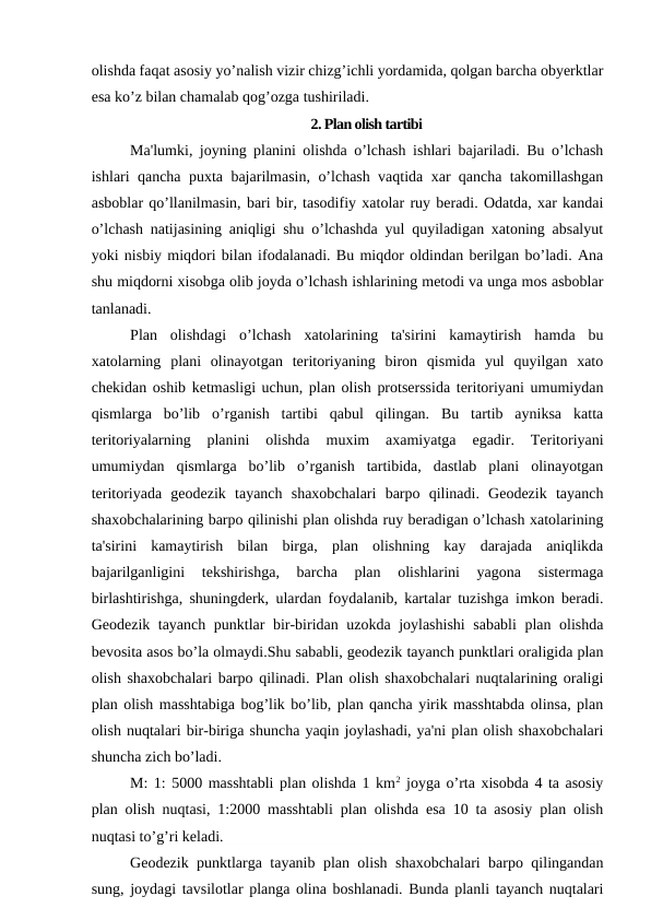 olishda faqat asosiy yo’nalish vizir chizg’ichli yordamida, qolgan barcha obyerktlar
esa ko’z bilan chamalab qog’ozga tushiriladi.
2. Plan olish tartibi
Ma'lumki, joyning planini olishda o’lchash ishlari bajariladi. Bu o’lchash
ishlari qancha puxta bajarilmasin, o’lchash vaqtida xar qancha takomillashgan
asboblar qo’llanilmasin, bari bir, tasodifiy xatolar ruy beradi. Odatda, xar kandai
o’lchash natijasining aniqligi shu o’lchashda yul quyiladigan xatoning absalyut
yoki nisbiy miqdori bilan ifodalanadi. Bu miqdor oldindan berilgan bo’ladi. Ana
shu miqdorni xisobga olib joyda o’lchash ishlarining metodi va unga mos asboblar
tanlanadi.
Plan  olishdagi  o’lchash  xatolarining  ta'sirini  kamaytirish  hamda  bu
xatolarning  plani  olinayotgan  teritoriyaning  biron  qismida  yul  quyilgan  xato
chekidan oshib ketmasligi uchun, plan olish protserssida teritoriyani umumiydan
qismlarga  bo’lib  o’rganish  tartibi  qabul  qilingan.  Bu  tartib  ayniksa  katta
teritoriyalarning  planini  olishda  muxim  axamiyatga  egadir.  Teritoriyani
umumiydan  qismlarga  bo’lib  o’rganish  tartibida,  dastlab  plani  olinayotgan
teritoriyada  geodezik  tayanch  shaxobchalari  barpo  qilinadi.  Geodezik  tayanch
shaxobchalarining barpo qilinishi plan olishda ruy beradigan o’lchash xatolarining
ta'sirini  kamaytirish  bilan  birga,  plan  olishning  kay  darajada  aniqlikda
bajarilganligini  tekshirishga,  barcha  plan  olishlarini  yagona  sistermaga
birlashtirishga, shuningderk, ulardan foydalanib, kartalar tuzishga imkon beradi.
Geodezik tayanch punktlar bir-biridan uzokda joylashishi  sababli  plan olishda
bevosita asos bo’la olmaydi.Shu sababli, geodezik tayanch punktlari oraligida plan
olish shaxobchalari barpo qilinadi. Plan olish shaxobchalari nuqtalarining oraligi
plan olish masshtabiga bog’lik bo’lib, plan qancha yirik masshtabda olinsa, plan
olish nuqtalari bir-biriga shuncha yaqin joylashadi, ya'ni plan olish shaxobchalari
shuncha zich bo’ladi.
M: 1: 5000 masshtabli plan olishda 1 km2 joyga o’rta xisobda 4 ta asosiy
plan olish nuqtasi, 1:2000 masshtabli plan olishda esa 10 ta asosiy plan olish
nuqtasi to’g’ri keladi.
Geodezik punktlarga tayanib plan olish shaxobchalari barpo qilingandan
sung, joydagi tavsilotlar planga olina boshlanadi. Bunda planli tayanch nuqtalari
