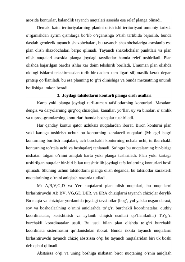 asosida konturlar, balandlik tayanch nuqtalari asosida esa relef planga olinadi.
Demak, katta teritoriyalarning planini olish ishi teritoriyani umumiy tarizda
o’rganishdan ayrim qismlarga bo’lib o’rganishga o’tish tartibida bajarilib, bunda
dastlab geodezik tayanch shaxobchalari, bu tayanch shaxobchalariga asoslanib esa
plan olish shaxobchalari barpo qilinadi. Tayanch shaxobchalar punktlari va plan
olish nuqtalari asosida planga joydagi tavsilotlar hamda relef tushiriladi. Plan
olishda bajarilgan barcha ishlar xar doim tekshirib boriladi. Umuman plan olishda
oldingi ishlarni tekshirmasdan turib bir qadam xam ilgari siljimaslik kerak degan
prntsip qo’llaniladi, bu esa planning to’g’ri olinishiga va bunda mexnatning unumli
bo’lishiga imkon beradi.
3.  Joydagi tafsilotlarni konturli planga olish usullari
Karta yoki planga joydagi turli-tuman tafsilotlarning konturlari. Masalan:
dengiz va daryolarning qirg’oq chiziqlari, kanallar, yo’llar, uy va binolar, o’simlik
va tuproq-gruntlarning konturlari hamda boshqalar tushiriladi.
Har qanday kontur qator uzluksiz nuqtalardan iborat. Biron konturni plan
yoki kartaga tushirish uchun bu konturning xarakterli nuqtalari (M: egri bugri
konturning burilish nuqtalari, uch burchakli konturning uchala uchi, turtburchakli
konturning to’rtala uchi va boshqalar) tanlanadi. So’ngra bu nuqtalarning bir-biriga
nisbatan tutgan o’rnini aniqlab karta yoki planga tushiriladi. Plan yoki kartaga
tushirilgan nuqtalar bir-biri bilan tutashtirilib joydagi tafsilotlarning konturlari hosil
qilinadi. Shuning uchun tafsilotlarni planga olish deganda, bu tafsilotlar xarakterli
nuqtalarining o’rnini aniqlash nazarda tutiladi.
M:  A,B,V,G,D  va  Yer  nuqtalarni  plan  olish  nuqtalari,  bu  nuqtalarni
birlashtiruvchi AB,BV, VG,GD,DER, va ERA chiziqlarni tayanch chiziqlar derylik
Bu nuqta va chiziqlar yordamida joydagi tavsilotlar (bog’, yul yakka usgan daraxt,
soy va boshqalar)ning o’rnini aniqlashda to’g’ri burchakli koordinatalar, qutbiy
koordinatalar,  kesishtirish  va  aylanib  chiqish  usullari  qo’llaniladi.a)  To’g’ri
burchakli  koordinatalar  usuli.  Bu  usul  bilan  plan  olishda  to’g’ri  burchakli
koordinata  sistermasini  qo’llanishdan  iborat.  Bunda  ikkita  tayanch  nuqtalarni
birlashtiruvchi tayanch chiziq abstsissa o’qi bu tayanch nuqtalaridan biri uk boshi
deb qabul qilinadi.
Abstsissa o’qi va uning boshiga nisbatan biror nuqtaning o’rnin aniqlash
