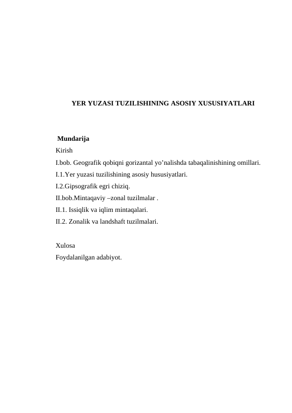 YER YUZASI TUZILISHINING ASOSIY XUSUSIYATLARI
 Mundarija
Kirish
I.bob. Geografik qobiqni gorizantal yo’nalishda tabaqalinishining omillari.
I.1.Yer yuzasi tuzilishining asosiy hususiyatlari.
I.2.Gipsografik egri chiziq.
II.bob.Mintaqaviy –zonal tuzilmalar .
II.1. Issiqlik va iqlim mintaqalari.
II.2. Zonalik va landshaft tuzilmalari.
Xulosa 
Foydalanilgan adabiyot.
