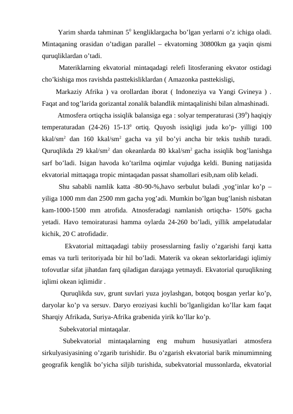  Yarim sharda tahminan 50 kengliklargacha bo’lgan yerlarni o’z ichiga oladi.
Mintaqaning orasidan o’tadigan parallel – ekvatorning 30800km ga yaqin qismi
quruqliklardan o’tadi.
 Materiklarning ekvatorial mintaqadagi relefi litosferaning ekvator ostidagi
cho’kishiga mos ravishda pasttekisliklardan ( Amazonka pasttekisligi, 
Markaziy Afrika ) va orollardan iborat ( Indoneziya va Yangi Gvineya ) .
Faqat and tog’larida gorizantal zonalik balandlik mintaqalinishi bilan almashinadi.
 Atmosfera ortiqcha issiqlik balansiga ega : solyar temperaturasi (390) haqiqiy
temperaturadan  (24-26)  15-130 ortiq.  Quyosh  issiqligi  juda  ko’p-  yilligi  100
kkal/sm2 dan  160 kkal/sm2 gacha  va  yil  bo’yi  ancha  bir  tekis  tushib  turadi.
Quruqlikda 29 kkal/sm2 dan okeanlarda 80 kkal/sm2  gacha issiqlik bog’lanishga
sarf bo’ladi. Isigan havoda ko’tarilma oqimlar vujudga keldi. Buning natijasida
ekvatorial mittaqaga tropic mintaqadan passat shamollari esib,nam olib keladi. 
 Shu sababli namlik katta -80-90-%,havo serbulut buladi ,yog’inlar ko’p –
yiliga 1000 mm dan 2500 mm gacha yog’adi. Mumkin bo’lgan bug’lanish nisbatan
kam-1000-1500  mm  atrofida.  Atnosferadagi  namlanish  ortiqcha-  150%  gacha
yetadi. Havo temoiraturasi hamma oylarda 24-260 bo’ladi, yillik ampelatudalar
kichik, 20 C atrofidadir. 
   Ekvatorial mittaqadagi tabiiy prosesslarning fasliy o’zgarishi farqi katta
emas va turli teritoriyada bir hil bo’ladi. Materik va okean sektorlaridagi iqlimiy
tofovutlar sifat jihatdan farq qiladigan darajaga yetmaydi. Ekvatorial quruqlikning
iqlimi okean iqlimidir . 
  Quruqlikda suv, grunt suvlari yuza joylashgan, botqoq bosgan yerlar ko’p,
daryolar ko’p va sersuv. Daryo eroziyasi kuchli bo’lganligidan ko’llar kam faqat
Sharqiy Afrikada, Suriya-Afrika grabenida yirik ko’llar ko’p. 
  Subekvatorial mintaqalar.
 Subekvatorial  mintaqalarning  eng  muhum  hususiyatlari  atmosfera
sirkulyasiyasining o’zgarib turishidir. Bu o’zgarish ekvatorial barik minumimning
geografik kenglik bo’yicha siljib turishida, subekvatorial mussonlarda, ekvatorial
