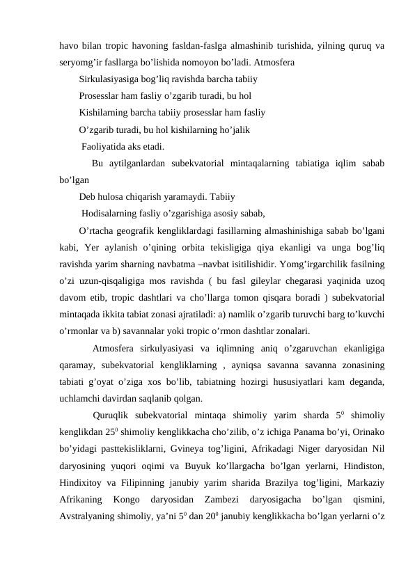 havo bilan tropic havoning fasldan-faslga almashinib turishida, yilning quruq va
seryomg’ir fasllarga bo’lishida nomoyon bo’ladi. Atmosfera
Sirkulasiyasiga bog’liq ravishda barcha tabiiy
Prosesslar ham fasliy o’zgarib turadi, bu hol
Kishilarning barcha tabiiy prosesslar ham fasliy 
O’zgarib turadi, bu hol kishilarning ho’jalik 
 Faoliyatida aks etadi.
  Bu  aytilganlardan  subekvatorial  mintaqalarning  tabiatiga  iqlim  sabab
bo’lgan 
Deb hulosa chiqarish yaramaydi. Tabiiy 
 Hodisalarning fasliy o’zgarishiga asosiy sabab,
O’rtacha geografik kengliklardagi fasillarning almashinishiga sabab bo’lgani
kabi,  Yer  aylanish  o’qining  orbita  tekisligiga  qiya  ekanligi  va  unga  bog’liq
ravishda yarim sharning navbatma –navbat isitilishidir. Yomg’irgarchilik fasilning
o’zi uzun-qisqaligiga mos ravishda ( bu fasl gileylar chegarasi yaqinida uzoq
davom etib, tropic dashtlari va cho’llarga tomon qisqara boradi ) subekvatorial
mintaqada ikkita tabiat zonasi ajratiladi: a) namlik o’zgarib turuvchi barg to’kuvchi
o’rmonlar va b) savannalar yoki tropic o’rmon dashtlar zonalari.
  Atmosfera  sirkulyasiyasi  va  iqlimning  aniq  o’zgaruvchan  ekanligiga
qaramay,  subekvatorial  kengliklarning  ,  ayniqsa  savanna  savanna  zonasining
tabiati g’oyat o’ziga xos bo’lib, tabiatning hozirgi hususiyatlari kam deganda,
uchlamchi davirdan saqlanib qolgan.
  Quruqlik  subekvatorial  mintaqa  shimoliy  yarim  sharda  50 shimoliy
kenglikdan 250 shimoliy kenglikkacha cho’zilib, o’z ichiga Panama bo’yi, Orinako
bo’yidagi pasttekisliklarni, Gvineya tog’ligini, Afrikadagi Niger daryosidan Nil
daryosining  yuqori  oqimi  va  Buyuk  ko’llargacha  bo’lgan  yerlarni,  Hindiston,
Hindixitoy va Filipinning janubiy yarim sharida Brazilya tog’ligini, Markaziy
Afrikaning  Kongo  daryosidan  Zambezi  daryosigacha  bo’lgan  qismini,
Avstralyaning shimoliy, ya’ni 50 dan 200 janubiy kenglikkacha bo’lgan yerlarni o’z
