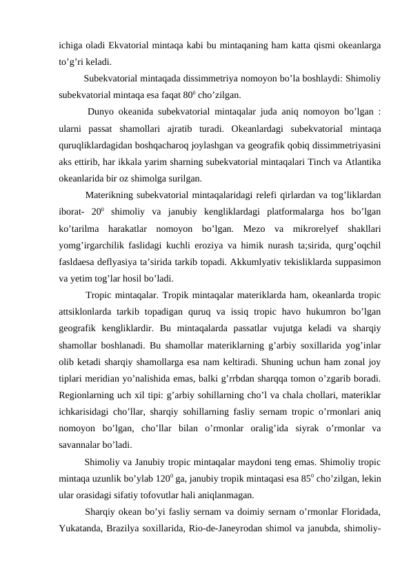 ichiga oladi Ekvatorial mintaqa kabi bu mintaqaning ham katta qismi okeanlarga
to’g’ri keladi.
  Subekvatorial mintaqada dissimmetriya nomoyon bo’la boshlaydi: Shimoliy
subekvatorial mintaqa esa faqat 800 cho’zilgan.
  Dunyo okeanida subekvatorial mintaqalar juda aniq nomoyon bo’lgan :
ularni  passat  shamollari  ajratib  turadi.  Okeanlardagi  subekvatorial  mintaqa
quruqliklardagidan boshqacharoq joylashgan va geografik qobiq dissimmetriyasini
aks ettirib, har ikkala yarim sharning subekvatorial mintaqalari Tinch va Atlantika
okeanlarida bir oz shimolga surilgan.
  Materikning subekvatorial mintaqalaridagi relefi qirlardan va tog’liklardan
iborat-  200 shimoliy  va  janubiy  kengliklardagi  platformalarga  hos  bo’lgan
ko’tarilma  harakatlar  nomoyon  bo’lgan.  Mezo  va  mikrorelyef  shakllari
yomg’irgarchilik faslidagi kuchli eroziya va himik nurash ta;sirida, qurg’oqchil
fasldaesa deflyasiya ta’sirida tarkib topadi. Akkumlyativ tekisliklarda suppasimon
va yetim tog’lar hosil bo’ladi.
  Tropic mintaqalar. Tropik mintaqalar materiklarda ham, okeanlarda tropic
attsiklonlarda  tarkib  topadigan  quruq  va  issiq  tropic  havo  hukumron  bo’lgan
geografik  kengliklardir.  Bu  mintaqalarda  passatlar  vujutga  keladi  va  sharqiy
shamollar boshlanadi. Bu shamollar materiklarning g’arbiy soxillarida yog’inlar
olib ketadi sharqiy shamollarga esa nam keltiradi. Shuning uchun ham zonal joy
tiplari meridian yo’nalishida emas, balki g’rrbdan sharqqa tomon o’zgarib boradi.
Regionlarning uch xil tipi: g’arbiy sohillarning cho’l va chala chollari, materiklar
ichkarisidagi cho’llar, sharqiy sohillarning fasliy sernam tropic o’rmonlari aniq
nomoyon  bo’lgan,  cho’llar  bilan  o’rmonlar  oralig’ida  siyrak  o’rmonlar  va
savannalar bo’ladi.
  Shimoliy va Janubiy tropic mintaqalar maydoni teng emas. Shimoliy tropic
mintaqa uzunlik bo’ylab 1200 ga, janubiy tropik mintaqasi esa 850 cho’zilgan, lekin
ular orasidagi sifatiy tofovutlar hali aniqlanmagan.
  Sharqiy okean bo’yi fasliy sernam va doimiy sernam o’rmonlar Floridada,
Yukatanda, Brazilya soxillarida, Rio-de-Janeyrodan shimol va janubda, shimoliy-
