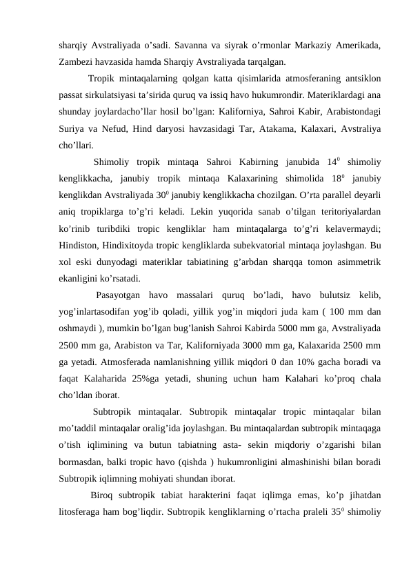 sharqiy Avstraliyada o’sadi. Savanna va siyrak o’rmonlar Markaziy Amerikada,
Zambezi havzasida hamda Sharqiy Avstraliyada tarqalgan.
  Tropik mintaqalarning qolgan katta qisimlarida atmosferaning antsiklon
passat sirkulatsiyasi ta’sirida quruq va issiq havo hukumrondir. Materiklardagi ana
shunday joylardacho’llar hosil bo’lgan: Kaliforniya, Sahroi Kabir, Arabistondagi
Suriya va Nefud, Hind daryosi havzasidagi Tar, Atakama, Kalaxari, Avstraliya
cho’llari.
 
 Shimoliy  tropik  mintaqa  Sahroi  Kabirning  janubida  140 shimoliy
kenglikkacha,  janubiy  tropik  mintaqa  Kalaxarining  shimolida  180 janubiy
kenglikdan Avstraliyada 300 janubiy kenglikkacha chozilgan. O’rta parallel deyarli
aniq  tropiklarga  to’g’ri  keladi.  Lekin  yuqorida  sanab  o’tilgan  teritoriyalardan
ko’rinib  turibdiki  tropic  kengliklar  ham  mintaqalarga  to’g’ri  kelavermaydi;
Hindiston, Hindixitoyda tropic kengliklarda subekvatorial mintaqa joylashgan. Bu
xol eski dunyodagi materiklar tabiatining g’arbdan sharqqa tomon asimmetrik
ekanligini ko’rsatadi.
 
 Pasayotgan  havo  massalari  quruq  bo’ladi,  havo  bulutsiz  kelib,
yog’inlartasodifan yog’ib qoladi, yillik yog’in miqdori juda kam ( 100 mm dan
oshmaydi ), mumkin bo’lgan bug’lanish Sahroi Kabirda 5000 mm ga, Avstraliyada
2500 mm ga, Arabiston va Tar, Kaliforniyada 3000 mm ga, Kalaxarida 2500 mm
ga yetadi. Atmosferada namlanishning yillik miqdori 0 dan 10% gacha boradi va
faqat  Kalaharida  25%ga  yetadi,  shuning  uchun  ham  Kalahari  ko’proq  chala
cho’ldan iborat.
  Subtropik  mintaqalar.  Subtropik  mintaqalar  tropic  mintaqalar  bilan
mo’taddil mintaqalar oralig’ida joylashgan. Bu mintaqalardan subtropik mintaqaga
o’tish  iqlimining  va  butun  tabiatning  asta-  sekin  miqdoriy  o’zgarishi  bilan
bormasdan, balki tropic havo (qishda ) hukumronligini almashinishi bilan boradi
Subtropik iqlimning mohiyati shundan iborat.
  Biroq  subtropik  tabiat  harakterini  faqat  iqlimga  emas,  ko’p  jihatdan
litosferaga ham bog’liqdir. Subtropik kengliklarning o’rtacha praleli 350 shimoliy

