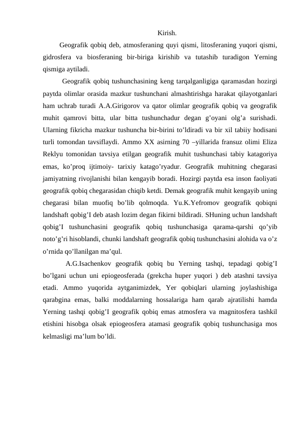 Kirish.
 Geografik qobiq deb, atmosferaning quyi qismi, litosferaning yuqori qismi,
gidrosfera  va  biosferaning  bir-biriga  kirishib  va  tutashib  turadigon  Yerning
qismiga aytiladi.
  Geografik qobiq tushunchasining keng tarqalganligiga qaramasdan hozirgi
paytda olimlar orasida mazkur tushunchani almashtirishga harakat qilayotganlari
ham uchrab turadi A.A.Girigorov va qator olimlar geografik qobiq va geografik
muhit  qamrovi  bitta,  ular  bitta  tushunchadur  degan  g’oyani  olg’a  surishadi.
Ularning fikricha mazkur tushuncha bir-birini to’ldiradi va bir xil tabiiy hodisani
turli tomondan tavsiflaydi. Ammo XX asirning 70 –yillarida fransuz olimi Eliza
Reklyu tomonidan tavsiya etilgan geografik muhit tushunchasi tabiy katagoriya
emas,  ko’proq  ijtimoiy-  tarixiy  katago’ryadur.  Geografik  muhitning  chegarasi
jamiyatning rivojlanishi bilan kengayib boradi. Hozirgi paytda esa inson faoliyati
geografik qobiq chegarasidan chiqib ketdi. Demak geografik muhit kengayib uning
chegarasi  bilan  muofiq  bo’lib  qolmoqda.  Yu.K.Yefromov  geografik  qobiqni
landshaft qobig’I deb atash lozim degan fikirni bildiradi. SHuning uchun landshaft
qobig’I  tushunchasini  geografik  qobiq  tushunchasiga  qarama-qarshi  qo’yib
noto’g’ri hisoblandi, chunki landshaft geografik qobiq tushunchasini alohida va o’z
o’rnida qo’llanilgan ma’qul.
  A.G.Isachenkov  geografik  qobiq  bu  Yerning  tashqi,  tepadagi  qobig’I
bo’lgani uchun uni epiogeosferada (grekcha huper yuqori ) deb atashni tavsiya
etadi.  Ammo  yuqorida  aytganimizdek,  Yer  qobiqlari  ularning  joylashishiga
qarabgina  emas,  balki  moddalarning  hossalariga  ham  qarab  ajratilishi  hamda
Yerning tashqi qobig’I geografik qobiq emas atmosfera va magnitosfera tashkil
etishini hisobga olsak epiogeosfera atamasi geografik qobiq tushunchasiga mos
kelmasligi ma’lum bo’ldi.
