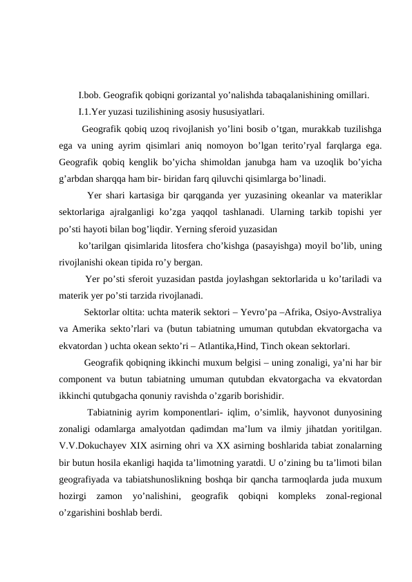 I.bob. Geografik qobiqni gorizantal yo’nalishda tabaqalanishining omillari.
I.1.Yer yuzasi tuzilishining asosiy hususiyatlari.
 Geografik qobiq uzoq rivojlanish yo’lini bosib o’tgan, murakkab tuzilishga
ega va uning ayrim qisimlari aniq nomoyon bo’lgan terito’ryal farqlarga ega.
Geografik qobiq kenglik bo’yicha shimoldan janubga ham va uzoqlik bo’yicha
g’arbdan sharqqa ham bir- biridan farq qiluvchi qisimlarga bo’linadi.
  Yer shari kartasiga bir qarqganda yer yuzasining okeanlar va materiklar
sektorlariga ajralganligi  ko’zga  yaqqol  tashlanadi.  Ularning  tarkib  topishi  yer
po’sti hayoti bilan bog’liqdir. Yerning sferoid yuzasidan 
ko’tarilgan qisimlarida litosfera cho’kishga (pasayishga) moyil bo’lib, uning
rivojlanishi okean tipida ro’y bergan.
  Yer po’sti sferoit yuzasidan pastda joylashgan sektorlarida u ko’tariladi va
materik yer po’sti tarzida rivojlanadi.
  Sektorlar oltita: uchta materik sektori – Yevro’pa –Afrika, Osiyo-Avstraliya
va Amerika sekto’rlari va (butun tabiatning umuman qutubdan ekvatorgacha va
ekvatordan ) uchta okean sekto’ri – Atlantika,Hind, Tinch okean sektorlari.
  Geografik qobiqning ikkinchi muxum belgisi – uning zonaligi, ya’ni har bir
component va butun tabiatning umuman qutubdan ekvatorgacha va ekvatordan
ikkinchi qutubgacha qonuniy ravishda o’zgarib borishidir.
  Tabiatninig ayrim komponentlari- iqlim, o’simlik, hayvonot dunyosining
zonaligi odamlarga amalyotdan qadimdan ma’lum va ilmiy jihatdan yoritilgan.
V.V.Dokuchayev XIX asirning ohri va XX asirning boshlarida tabiat zonalarning
bir butun hosila ekanligi haqida ta’limotning yaratdi. U o’zining bu ta’limoti bilan
geografiyada va tabiatshunoslikning boshqa bir qancha tarmoqlarda juda muxum
hozirgi  zamon  yo’nalishini,  geografik  qobiqni  kompleks  zonal-regional
o’zgarishini boshlab berdi.
