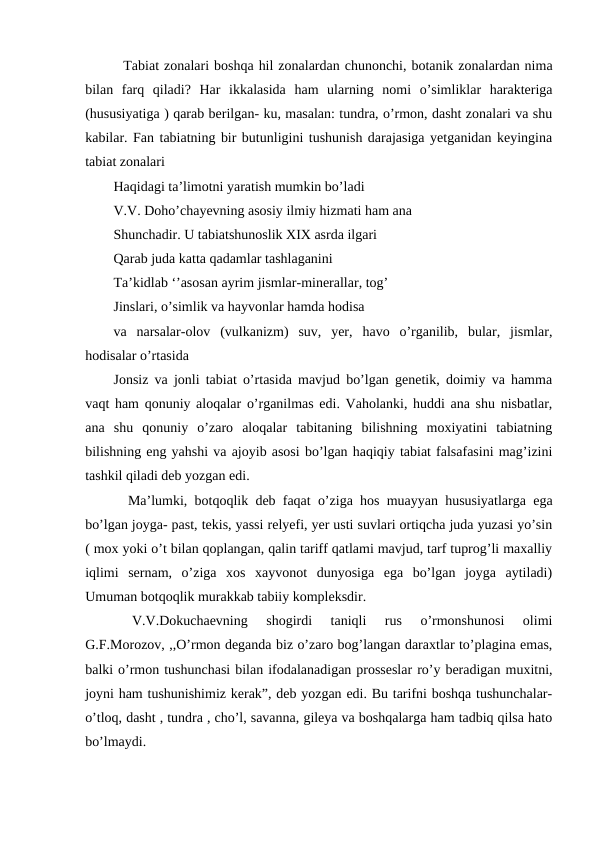   Tabiat zonalari boshqa hil zonalardan chunonchi, botanik zonalardan nima
bilan  farq  qiladi?  Har  ikkalasida  ham  ularning  nomi  o’simliklar  harakteriga
(hususiyatiga ) qarab berilgan- ku, masalan: tundra, o’rmon, dasht zonalari va shu
kabilar. Fan tabiatning bir butunligini tushunish darajasiga yetganidan keyingina
tabiat zonalari 
Haqidagi ta’limotni yaratish mumkin bo’ladi 
V.V. Doho’chayevning asosiy ilmiy hizmati ham ana
Shunchadir. U tabiatshunoslik XIX asrda ilgari 
Qarab juda katta qadamlar tashlaganini
Ta’kidlab ‘’asosan ayrim jismlar-minerallar, tog’ 
Jinslari, o’simlik va hayvonlar hamda hodisa 
va  narsalar-olov  (vulkanizm)  suv,  yer,  havo  o’rganilib,  bular,  jismlar,
hodisalar o’rtasida
Jonsiz va jonli tabiat o’rtasida mavjud bo’lgan genetik, doimiy va hamma
vaqt ham qonuniy aloqalar o’rganilmas edi. Vaholanki, huddi ana shu nisbatlar,
ana  shu  qonuniy  o’zaro  aloqalar  tabitaning  bilishning  moxiyatini  tabiatning
bilishning eng yahshi va ajoyib asosi bo’lgan haqiqiy tabiat falsafasini mag’izini
tashkil qiladi deb yozgan edi.
  Ma’lumki, botqoqlik deb faqat o’ziga hos muayyan hususiyatlarga ega
bo’lgan joyga- past, tekis, yassi relyefi, yer usti suvlari ortiqcha juda yuzasi yo’sin
( mox yoki o’t bilan qoplangan, qalin tariff qatlami mavjud, tarf tuprog’li maxalliy
iqlimi  sernam,  o’ziga  xos  xayvonot  dunyosiga  ega  bo’lgan  joyga  aytiladi)
Umuman botqoqlik murakkab tabiiy kompleksdir.
 
V.V.Dokuchaevning  shogirdi  taniqli  rus  o’rmonshunosi  olimi
G.F.Morozov, ,,O’rmon deganda biz o’zaro bog’langan daraxtlar to’plagina emas,
balki o’rmon tushunchasi bilan ifodalanadigan prosseslar ro’y beradigan muxitni,
joyni ham tushunishimiz kerak”, deb yozgan edi. Bu tarifni boshqa tushunchalar-
o’tloq, dasht , tundra , cho’l, savanna, gileya va boshqalarga ham tadbiq qilsa hato
bo’lmaydi.
