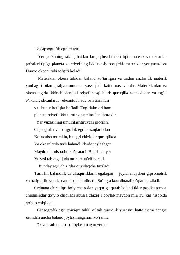 I.2.Gipsografik egri chiziq
  Yer po’stining sifat jihatdan farq qiluvchi ikki tipi- materik va okeanlar
po’stlari tipiga planeta va relyefning ikki asosiy bosqichi- materiklar yer yuzasi va
Dunyo okeani tubi to’g’ri keladi.
  Materiklar okean tubidan baland ko’tarilgan va undan ancha tik materik
yonbag’ri bilan ajralgan umuman yassi juda katta massivlardir. Materiklardan va
okean tagida ikkinchi darajali relyef bosqichlari: quruqlikda- teksliklar va tog’li
o’lkalar, okeanlarda- okeantubi, suv osti tizimlari 
va chuqur botiqlar bo’ladi. Tog’tizimlari ham
planeta relyefi ikki turning qismlaridan iboratdir.
  Yer yuzasining umumlashtiruvchi profilini
Gipsografik va batigrafik egri chiziqlar bilan
Ko’rsatish mumkin, bu egri chiziqlar quruqlikda
Va okeanlarda turli balandliklarda joylashgan
Maydonlar nisbatini ko’rsatadi. Bu nisbat yer
Yuzasi tabiatga juda muhum ta’rif beradi.
 Bunday egri chiziqlar quyidagcha tuziladi.
Turli hil balandlik va chuqurliklarni egalagan    joylar maydoni gipsometrik
va batigrafik kartalardan hisoblab olinadi. So’ngra koordinatali o’qlar chiziladi.
Ordinata chiziqlqri bo’yicha o dan yuqoriga qarab balandliklar pasdka tomon
chuqurliklar qo’yib chiqiladi abussa chizig`I boylab maydon mln kv. km hisobida
qo’yib chiqiladi. 
  Gipsografik egri chiziqni tahlil qilsak quruqjik yuzasini katta qismi dengiz
sathidan uncha baland joylashmaganini ko’ramiz
  Okean sathidan pasd joylashmagan yerlar 
