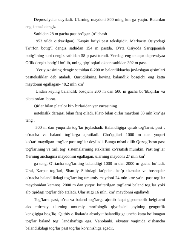 Depressiyalar deyiladi. Ularning maydoni 800-ming km ga yaqin. Bulardan
eng kattasi dengiz 
Sathidan 28 m gacha past bo’lgan (o’lchash
1953 yilda o’tkazilgan). Kaspiy bo’yi past teksligidir. Markaziy Osiyodagi
To’rfon  botig’I  dengiz  sathidan  154  m  pastda.  O’rta  Osiyoda  Sariqqamish
botig’ining tubi dengiz sathidan 58 p past turadi. Yerdagi eng chuqur depressiyaa
O’lik dengiz botig’I bo’lib, uning qirg’oqlari okean sathidan 392 m past.
  Yer yuzasining dengiz sathidan 0-200 m balantlikkacha joylashgan qisimlari
pastteksliklar  deb  ataladi.  Quruqlikning  keying  balandlik  bosqichi  eng  katta
maydonni egallagan- 48,2 mln km2
 Undan keying balandlik bosqichi 200 m dan 500 m gacha bo’lib,qirlar va
platalordan iborat.
Qirlar bilan platalor bir- birlaridan yer yuzasining
notekislik darajasi bilan farq qiladi. Plato bilan qirlar maydoni 33 mln km2 ga
teng .
 500 m dan yuqorida tog’lar joylashadi. Balandligiga qarab tog’larni, past ,
o’rtacha  va  baland  tog’larga  ajratiladi.  Cho’qqilari  1000  m  dan  yuqori
ko’tarilmaydigan  tog’lar past tog’lar deyiladi. Bunga misol qilib Qozog’iston past
tog’larining va turli tog’ sistemalarining etaklarini ko’rsatish mumkin. Past tog’lar
Yerning anchagina maydonini egallagan, ularning maydoni 27 mln km2
ga teng. O’rtacha tog’larning balandligi 1000 m dan 2000 m gacha bo’ladi.
Ural,  Karpat  tog’lari,  Sharqiy  Sibirdagi  ko’pdan-  ko’p  tizmalar  va  boshqalar
o’rtacha balandlikdagi tog’larning umumiy maydoni 24 mln km2 ya’ni past tog’lar
maydonidan kamroq. 2000 m dan yuqori ko’tarilgan tog’larni baland tog’lar yoki
alp tipidagi tog’lar deb ataladi. Ular atigi 16 mln. km2 maydonni egallaydi.
Tog’larni past, o’rta va baland tog’larga ajratib faqat gipsometrik belgilarni
aks  ettirmay,  ularning  umumiy  morfologik  qiyofasini  joyining  geografik
kengligiga bog’liq. Qutbiy o’lkalarda absolyut balandligiga uncha katta bo’lmagan
tog’lar  baland  tog’  landshaftiga  ega.  Vaholanki,  ekvator  yaqinida  o’shancha
balandlikdagi tog’lar past tog’lar ko’rinishiga egadir.
