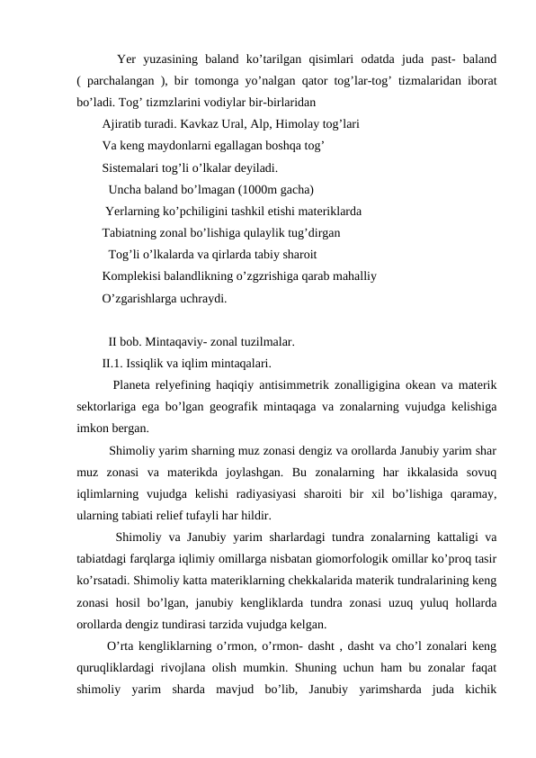   Yer  yuzasining  baland  ko’tarilgan  qisimlari  odatda  juda  past-  baland
( parchalangan ), bir tomonga yo’nalgan qator tog’lar-tog’ tizmalaridan iborat
bo’ladi. Tog’ tizmzlarini vodiylar bir-birlaridan
Ajiratib turadi. Kavkaz Ural, Alp, Himolay tog’lari
Va keng maydonlarni egallagan boshqa tog’ 
Sistemalari tog’li o’lkalar deyiladi.
  Uncha baland bo’lmagan (1000m gacha) 
 Yerlarning ko’pchiligini tashkil etishi materiklarda
Tabiatning zonal bo’lishiga qulaylik tug’dirgan
  Tog’li o’lkalarda va qirlarda tabiy sharoit
Komplekisi balandlikning o’zgzrishiga qarab mahalliy
O’zgarishlarga uchraydi. 
  II bob. Mintaqaviy- zonal tuzilmalar.
II.1. Issiqlik va iqlim mintaqalari.
  Planeta relyefining haqiqiy antisimmetrik zonalligigina okean va materik
sektorlariga ega bo’lgan geografik mintaqaga va zonalarning vujudga kelishiga
imkon bergan.
  Shimoliy yarim sharning muz zonasi dengiz va orollarda Janubiy yarim shar
muz  zonasi  va  materikda  joylashgan.  Bu  zonalarning  har  ikkalasida  sovuq
iqlimlarning  vujudga  kelishi  radiyasiyasi  sharoiti  bir  xil  bo’lishiga  qaramay,
ularning tabiati relief tufayli har hildir.
  Shimoliy va Janubiy yarim sharlardagi tundra zonalarning kattaligi va
tabiatdagi farqlarga iqlimiy omillarga nisbatan giomorfologik omillar ko’proq tasir
ko’rsatadi. Shimoliy katta materiklarning chekkalarida materik tundralarining keng
zonasi  hosil  bo’lgan,  janubiy kengliklarda tundra  zonasi  uzuq yuluq hollarda
orollarda dengiz tundirasi tarzida vujudga kelgan.
 O’rta kengliklarning o’rmon, o’rmon- dasht , dasht va cho’l zonalari keng
quruqliklardagi rivojlana olish mumkin. Shuning uchun ham bu zonalar faqat
shimoliy  yarim  sharda  mavjud  bo’lib,  Janubiy  yarimsharda  juda  kichik
