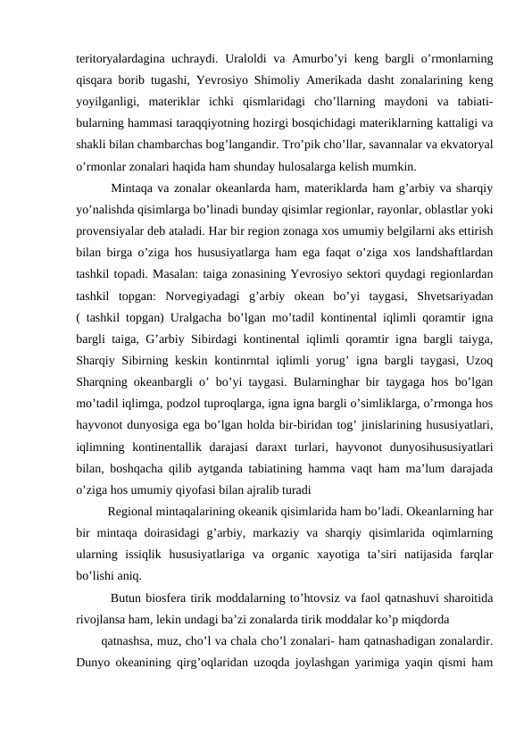teritoryalardagina uchraydi. Uraloldi va Amurbo’yi keng bargli o’rmonlarning
qisqara borib tugashi, Yevrosiyo Shimoliy Amerikada dasht zonalarining keng
yoyilganligi,  materiklar  ichki  qismlaridagi  cho’llarning  maydoni  va  tabiati-
bularning hammasi taraqqiyotning hozirgi bosqichidagi materiklarning kattaligi va
shakli bilan chambarchas bog’langandir. Tro’pik cho’llar, savannalar va ekvatoryal
o’rmonlar zonalari haqida ham shunday hulosalarga kelish mumkin.
  Mintaqa va zonalar okeanlarda ham, materiklarda ham g’arbiy va sharqiy
yo’nalishda qisimlarga bo’linadi bunday qisimlar regionlar, rayonlar, oblastlar yoki
provensiyalar deb ataladi. Har bir region zonaga xos umumiy belgilarni aks ettirish
bilan birga o’ziga hos hususiyatlarga ham ega faqat o’ziga xos landshaftlardan
tashkil topadi. Masalan: taiga zonasining Yevrosiyo sektori quydagi regionlardan
tashkil  topgan:  Norvegiyadagi  g’arbiy  okean  bo’yi  taygasi,  Shvetsariyadan
( tashkil topgan) Uralgacha bo’lgan mo’tadil kontinental iqlimli qoramtir igna
bargli taiga, G’arbiy Sibirdagi kontinental iqlimli qoramtir igna bargli taiyga,
Sharqiy Sibirning keskin  kontinrntal iqlimli yorug’ igna bargli  taygasi, Uzoq
Sharqning okeanbargli o’ bo’yi taygasi. Bularninghar bir taygaga hos bo’lgan
mo’tadil iqlimga, podzol tuproqlarga, igna igna bargli o’simliklarga, o’rmonga hos
hayvonot dunyosiga ega bo’lgan holda bir-biridan tog’ jinislarining hususiyatlari,
iqlimning  kontinentallik  darajasi  daraxt  turlari,  hayvonot  dunyosihususiyatlari
bilan, boshqacha qilib aytganda tabiatining hamma vaqt ham ma’lum darajada
o’ziga hos umumiy qiyofasi bilan ajralib turadi 
  Regional mintaqalarining okeanik qisimlarida ham bo’ladi. Okeanlarning har
bir  mintaqa doirasidagi  g’arbiy,  markaziy  va  sharqiy  qisimlarida  oqimlarning
ularning  issiqlik  hususiyatlariga  va  organic  xayotiga  ta’siri  natijasida  farqlar
bo’lishi aniq.
  Butun biosfera tirik moddalarning to’htovsiz va faol qatnashuvi sharoitida
rivojlansa ham, lekin undagi ba’zi zonalarda tirik moddalar ko’p miqdorda 
qatnashsa, muz, cho’l va chala cho’l zonalari- ham qatnashadigan zonalardir.
Dunyo okeanining qirg’oqlaridan uzoqda joylashgan yarimiga yaqin qismi ham
